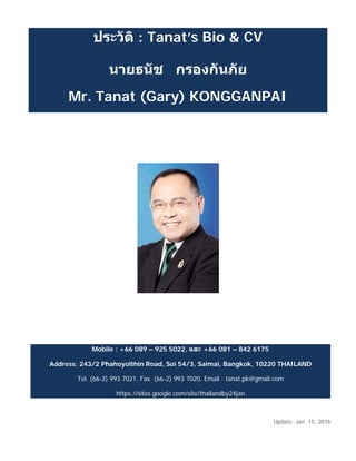 ประวัติ : Tanat’s Bio & CV
นายธนัช กรองกันภัย
Mr. Tanat (Gary) KONGGANPAI
Mobile : +66 089 – 925 5022, และ +66 081 – 842 6175
Address: 243/2 Phahoyolthin Road, Soi 54/3, Saimai, Bangkok, 10220 THAILAND
Tel. (66-2) 993 7021, Fax. (66-2) 993 7020, Email : tanat.pk@gmail.com
https://sites.google.com/site/thailandby24jan
Update: Jan. 15, 2016
 