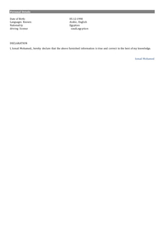 Personal Details
Date of Birth: 05-12-1990
Languages Known: Arabic, English
Nationality Egyptian
driving license saudi,egyption
DECLARATION
I, Ismail Mohamed., hereby declare that the above furnished information is true and correct to the best of my knowledge.
Ismail Mohamed
 