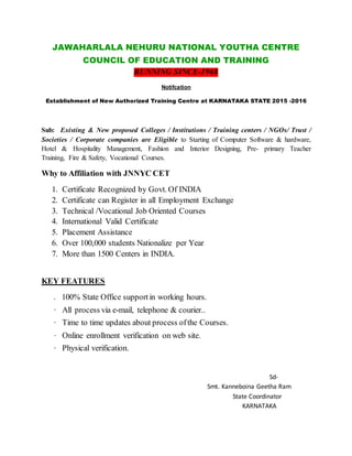 JAWAHARLALA NEHURU NATIONAL YOUTHA CENTRE
COUNCIL OF EDUCATION AND TRAINING
RUNNING SINCE-1968
Notifcation
Establishment of New Authorized Training Centre at KARNATAKA STATE 2015 -2016
Sub: Existing & New proposed Colleges / Institutions / Training centers / NGOs/ Trust /
Societies / Corporate companies are Eligible to Starting of Computer Software & hardware,
Hotel & Hospitality Management, Fashion and Interior Designing, Pre- primary Teacher
Training, Fire & Safety, Vocational Courses.
Why to Affiliation with JNNYC CET
1. Certificate Recognized by Govt. Of INDIA
2. Certificate can Register in all Employment Exchange
3. Technical /Vocational Job Oriented Courses
4. International Valid Certificate
5. Placement Assistance
6. Over 100,000 students Nationalize per Year
7. More than 1500 Centers in INDIA.
KEY FEATURES
. 100% State Office support in working hours.
· All process via e-mail, telephone & courier..
· Time to time updates about process ofthe Courses.
· Online enrollment verification on web site.
· Physical verification.
Sd-
Smt. Kanneboina Geetha Ram
State Coordinator
KARNATAKA
 