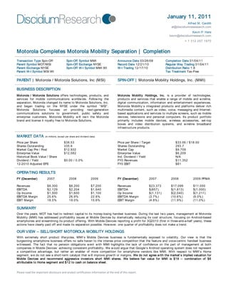 January 11, 2011
Alfred M. Cardilli
al@discidiumresesearch.com
Kevin P. Hare
kevin@discidiumresearch.com
+ 1 312 207 1970
Please read the important disclosure and analyst certification information at the end of this report.
Motorola Completes Motorola Mobility Separation | Completion
Transaction Type Spin-Off Spin-Off Symbol MMI Announce Date 03/26/08 Completion Date 01/04/11
Parent Symbol MOT/MSI Spin-Off Exchange NYSE Record Date 12/21/10 Regular Way Trading 01/04/11
Parent Exchange NYSE Spin-Off W-I Symbol MMI WI W-I Trading 12/17/10 Distribution Ratio 1:8
Parent W-I Symbol MSI WI Tax Treatment Tax-Free
PARENT | Motorola / Motorola Solutions, Inc (MSI) SPIN-OFF | Motorola Mobility Holdings, Inc. (MMI)
BUSINESS DESCRIPTION
Motorola / Motorola Solutions offers technologies, products, and
services for mobile communications worldwide. Following the
separation, Motorola changed its name to Motorola Solutions, Inc.
and began trading on the NYSE under the symbol “ MSI” .
Motorola Solutions focuses on providing next-generation
communications solutions to government, public safety and
enterprise customers. Motorola Mobility will own the Motorola
brand and license it royalty free to Motorola Solutions.
Motorola Mobility Holdings, Inc. is a provider of technologies,
products and services that enable a range of mobile and wireline,
digital communication, information and entertainment experiences.
Motorola Mobility’s integrated products and platforms deliver rich
multimedia content, such as video, voice, messaging and Internet-
based applications and services to multiple screens, such as mobile
devices, televisions and personal computers. Its product portfolio
primarily includes mobile devices, wireless accessories, set-top
boxes and video distribution systems, and wireline broadband
infrastructure products.
MARKET DATA (in millions, except per share and dividend data)
Price per Share $38.53 Price per Share / Target $33.06 / $18.00
Shares Outstanding 335.6 Shares Outstanding 293.7
Market Cap Pre / Post $12,932 Market Cap $9,709
Enterprise Value $12,082 Enterprise Value $6,209
Historical Book Value / Share Ind. Dividend / Yield N/A
Dividend / Yield $0.00 / 0.0% FY0 Revenues $11,352
12-2010 Adjusted EPS FY0 EBIT $81
OPERATING RESULTS
FY (December) 2007 2008 2009 FY (December) 2007 2008 2009 PFMA
Revenues $8,300 $8,200 $7,200 Revenues $23,373 $17,099 $11,050
EBITDA $2,129 $2,204 $1,640 EBITDA $(857) $(1,813) $(1,000)
Op Income $1,500 $1,600 $1,100 Op Income $(1,131) $(2,040) $(1,211)
EBITDA Margin 25.6% 26.9% 22.8% EBITDA Margin (3.7%) (10.6%) (9.0%)
EBIT Margin 18.5% 19.0% 15.6% EBIT Margin (4.8%) (11.9%) (11.0%)
SUMMARY
Over the years, MOT has had to redirect capital to its money-losing handset business. During the last two years, management at Motorola
Mobility (MMI) has addressed profitability issues at Mobile Devices by dramatically reducing its cost structure, focusing on Android-based
smartphones and streamlining its product offering. With Mobile Devices reporting a profit for 3Q2010 (first in three-and-a-half years), these
actions have clearly paid off and made its separation possible. However, one quarter of profitability does not make a trend.
OUR VIEW – SELL/SHORT MOTOROLA MOBILITY HOLDINGS
With extremely short product lifecycles, MMI’s Mobile Devices business is fundamentally exposed to volatility. Our view is that the
burgeoning smartphone business offers no safe haven to the intense price competition that the feature and voice-centric handset business
witnessed. The fact that no pension obligations went with MMI highlights the lack of confidence on the part of management at both
companies in Mobile Devices’ achieving consistent profitability. We would argue that Google’s Android operating system does not represent
a competitive advantage, but rather an enabler of more competition for smartphone vendors like MMI. With respect to MMI’s Home
segment, we do not see a short-term catalyst that will improve growth or margins. We do not agree with the market’s implied valuation for
Mobile Devices and recommend aggressive investors short MMI shares. We believe fair value for MMI is $18 – combination of $6
attributable to Home segment and $12 to cash on balance sheet.
 