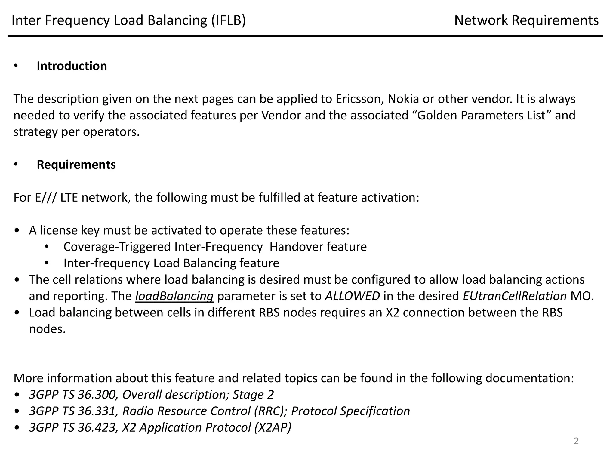 • Introduction
The description given on the next pages can be applied to Ericsson, Nokia or other vendor. It is always
needed to verify the associated features per Vendor and the associated “Golden Parameters List” and
strategy per operators.
• Requirements
For E/// LTE network, the following must be fulfilled at feature activation:
• A license key must be activated to operate these features:
• Coverage-Triggered Inter-Frequency Handover feature
• Inter-frequency Load Balancing feature
• The cell relations where load balancing is desired must be configured to allow load balancing actions
and reporting. The loadBalancing parameter is set to ALLOWED in the desired EUtranCellRelation MO.
• Load balancing between cells in different RBS nodes requires an X2 connection between the RBS
nodes.
More information about this feature and related topics can be found in the following documentation:
• 3GPP TS 36.300, Overall description; Stage 2
• 3GPP TS 36.331, Radio Resource Control (RRC); Protocol Specification
• 3GPP TS 36.423, X2 Application Protocol (X2AP)
Inter Frequency Load Balancing (IFLB) Network Requirements
2
 