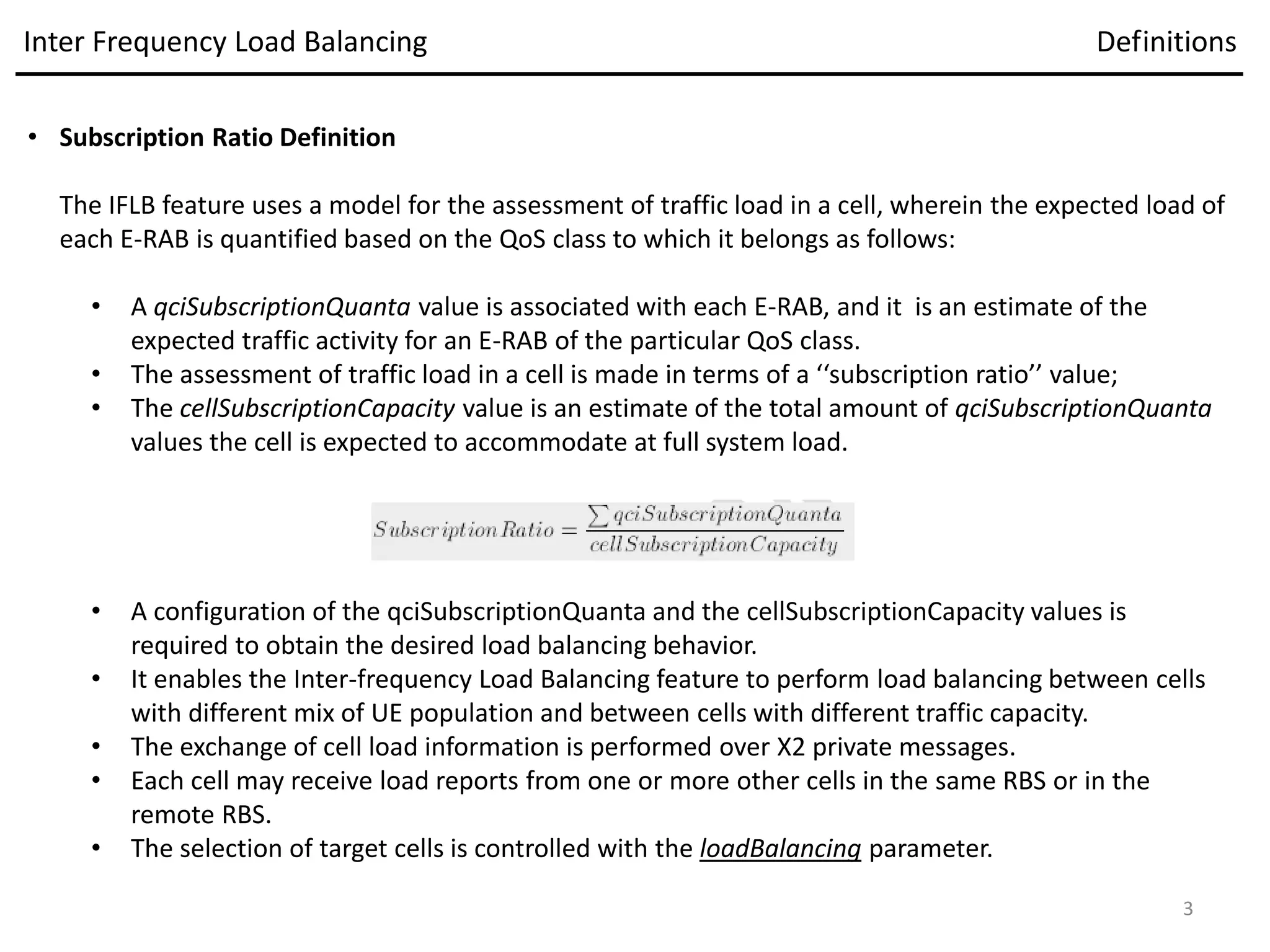 • Subscription Ratio Definition
The IFLB feature uses a model for the assessment of traffic load in a cell, wherein the expected load of
each E-RAB is quantified based on the QoS class to which it belongs as follows:
• A qciSubscriptionQuanta value is associated with each E-RAB, and it is an estimate of the
expected traffic activity for an E-RAB of the particular QoS class.
• The assessment of traffic load in a cell is made in terms of a ‘‘subscription ratio’’ value;
• The cellSubscriptionCapacity value is an estimate of the total amount of qciSubscriptionQuanta
values the cell is expected to accommodate at full system load.
• A configuration of the qciSubscriptionQuanta and the cellSubscriptionCapacity values is
required to obtain the desired load balancing behavior.
• It enables the Inter-frequency Load Balancing feature to perform load balancing between cells
with different mix of UE population and between cells with different traffic capacity.
• The exchange of cell load information is performed over X2 private messages.
• Each cell may receive load reports from one or more other cells in the same RBS or in the
remote RBS.
• The selection of target cells is controlled with the loadBalancing parameter.
Inter Frequency Load Balancing Definitions
3
 
