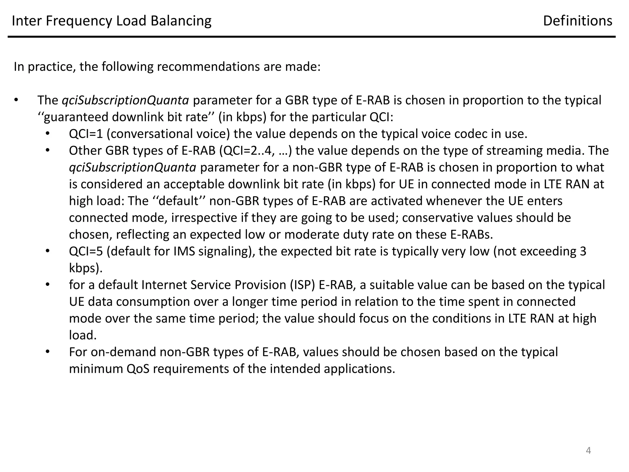 In practice, the following recommendations are made:
• The qciSubscriptionQuanta parameter for a GBR type of E-RAB is chosen in proportion to the typical
‘‘guaranteed downlink bit rate’’ (in kbps) for the particular QCI:
• QCI=1 (conversational voice) the value depends on the typical voice codec in use.
• Other GBR types of E-RAB (QCI=2..4, …) the value depends on the type of streaming media. The
qciSubscriptionQuanta parameter for a non-GBR type of E-RAB is chosen in proportion to what
is considered an acceptable downlink bit rate (in kbps) for UE in connected mode in LTE RAN at
high load: The ‘‘default’’ non-GBR types of E-RAB are activated whenever the UE enters
connected mode, irrespective if they are going to be used; conservative values should be
chosen, reflecting an expected low or moderate duty rate on these E-RABs.
• QCI=5 (default for IMS signaling), the expected bit rate is typically very low (not exceeding 3
kbps).
• for a default Internet Service Provision (ISP) E-RAB, a suitable value can be based on the typical
UE data consumption over a longer time period in relation to the time spent in connected
mode over the same time period; the value should focus on the conditions in LTE RAN at high
load.
• For on-demand non-GBR types of E-RAB, values should be chosen based on the typical
minimum QoS requirements of the intended applications.
Inter Frequency Load Balancing Definitions
4
 