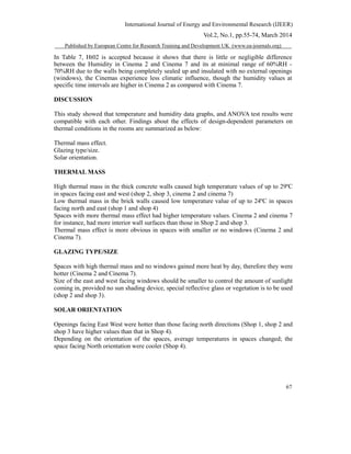 International Journal of Energy and Environmental Research (IJEER)
Vol.2, No.1, pp.55-74, March 2014
Published by European Centre for Research Training and Development UK (www.ea-journals.org)
In Table 7, Ht02 is accepted because it shows that there is little or negligible difference
between the Humidity in Cinema 2 and Cinema 7 and its at minimal range of 60%RH -
70%RH due to the walls being completely sealed up and insulated with no external openings
(windows), the Cinemas experience less climatic influence, though the humidity values at
specific time intervals are higher in Cinema 2 as compared with Cinema 7.
DISCUSSION
This study showed that temperature and humidity data graphs, and ANOVA test results were
compatible with each other. Findings about the effects of design-dependent parameters on
thermal conditions in the rooms are summarized as below:
Thermal mass effect.
Glazing type/size.
Solar orientation.
THERMAL MASS
High thermal mass in the thick concrete walls caused high temperature values of up to 29ºC
in spaces facing east and west (shop 2, shop 3, cinema 2 and cinema 7)
Low thermal mass in the brick walls caused low temperature value of up to 24ºC in spaces
facing north and east (shop 1 and shop 4)
Spaces with more thermal mass effect had higher temperature values. Cinema 2 and cinema 7
for instance, had more interior wall surfaces than those in Shop 2 and shop 3.
Thermal mass effect is more obvious in spaces with smaller or no windows (Cinema 2 and
Cinema 7).
GLAZING TYPE/SIZE
Spaces with high thermal mass and no windows gained more heat by day, therefore they were
hotter (Cinema 2 and Cinema 7).
Size of the east and west facing windows should be smaller to control the amount of sunlight
coming in, provided no sun shading device, special reflective glass or vegetation is to be used
(shop 2 and shop 3).
SOLAR ORIENTATION
Openings facing East West were hotter than those facing north directions (Shop 1, shop 2 and
shop 3 have higher values than that in Shop 4).
Depending on the orientation of the spaces, average temperatures in spaces changed; the
space facing North orientation were cooler (Shop 4).
67
 