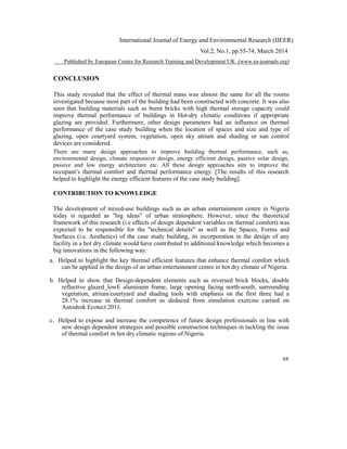 International Journal of Energy and Environmental Research (IJEER)
Vol.2, No.1, pp.55-74, March 2014
Published by European Centre for Research Training and Development UK (www.ea-journals.org)
CONCLUSION
This study revealed that the effect of thermal mass was almost the same for all the rooms
investigated because most part of the building had been constructed with concrete. It was also
seen that building materials such as burnt bricks with high thermal storage capacity could
improve thermal performance of buildings in Hot-dry climatic conditions if appropriate
glazing are provided. Furthermore, other design parameters had an influence on thermal
performance of the case study building when the location of spaces and size and type of
glazing, open courtyard system, vegetation, open sky atrium and shading or sun control
devices are considered.
There are many design approaches to improve building thermal performance, such as,
environmental design, climate responsive design, energy efficient design, passive solar design,
passive and low energy architecture etc. All these design approaches aim to improve the
occupant’s thermal comfort and thermal performance energy. [The results of this research
helped to highlight the energy efficient features of the case study building].
CONTRIBUTION TO KNOWLEDGE
The development of mixed-use buildings such as an urban entertainment centre in Nigeria
today is regarded as "big ideas" of urban stratosphere. However, since the theoretical
framework of this research (i.e effects of design dependent variables on thermal comfort) was
expected to be responsible for the "technical details" as well as the Spaces, Forms and
Surfaces (i.e. Aesthetics) of the case study building, its incorporation in the design of any
facility in a hot dry climate would have contributed to additional knowledge which becomes a
big innovations in the following way:
a. Helped to highlight the key thermal efficient features that enhance thermal comfort which
can be applied in the design of an urban entertainment centre in hot dry climate of Nigeria.
b. Helped to show that Design-dependent elements such as reversed brick blocks, double
reflective glazed_lowE aluminum frame, large opening facing north-south, surrounding
vegetation, atrium/courtyard and shading tools with emphasis on the first three had a
28.1% increase in thermal comfort as deduced from simulation exercise carried on
Autodesk Ecotect 2011.
c. Helped to expose and increase the competence of future design professionals in line with
new design dependent strategies and possible construction techniques in tackling the issue
of thermal comfort in hot dry climatic regions of Nigeria.
68
 