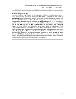 International Journal of Energy and Environmental Research (IJEER)
Vol.2, No.1, pp.55-74, March 2014
Published by European Centre for Research Training and Development UK (www.ea-journals.org)
ACKNOWLEDGEMENTS
I am most grateful to God Almighty for His mighty acts and favour throughout this program. I
would like to express my sincere gratitude to Dr. Musa L. Sagada and Dr. Amina L.
Batagarawa for their guidance and patience as my supervisors throughout the research. This
study would not have been possible without their supporting advice, invaluable comments,
and suggestions. I am also grateful to Prof. B. Prucnal-Ogunsote, Arc E.O.A Eneh and Arc
Arc A.S Salisu for their contributions as my External & internal examiners, I am grateful to
Prof. & Mrs. S.P Ejeh, Mr. & Mrs. Graham Nuhu, Arc. David Ejeh, Prof. Charles A.
Malgwi, Dr Steve Oluigbo, Arc. Muktar, Dr. A. S. Ahmed (Head of Department), Gloria
Christian, Mathew Oloche, Hauwa Katsina hassan, Tolu Oshodi, Osman Makwa, Saratu Bala,
Lolah Awotunde, Peter Odih, Chioma Onyewotu, Gloria Akafi and management of silverbird
galleria Abuja, My beloved friends, and well-wishers for their essential technical and practical
contributions to this project. My special thanks and love go to my family (Prof & Dr (Mrs.)
Mohammed Malgwi, Jemimah & Dzarma) for their continuous support, endless love,
patience, and encouragement during the most difficult days and sleepless nights of the study.
Without their help, I would never have been able to complete it.
74
 