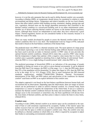 International Journal of Energy and Environmental Research (IJEER)
Vol.2, No.1, pp.55-74, March 2014
Published by European Centre for Research Training and Development UK (www.ea-journals.org)
however, it is not the only parameter that can be used to define thermal comfort very accurately.
According to Khaliq (2009), air temperature should always be considered in relation to other
environmental and design factors. Temperature and relative humidity are the two local climatic
factors that affect indoor comfort while building envelop, orientation, shading, glazing type and
size, vegetation, thermal mass are the design dependent parameters that contribute to the
thermal comfort condition in a mixed-used building such as an urban entertainment centre.
Another set of factors affecting thermal comfort are known as the human thermo-regulatory
factors. Although these factors are independent to each other, they have collectively a great
impact. Thermo-regulatory factors are not considered further in this research, because it is
outside the scope of the study.
There are many models developed by people to assess the thermal comfort indoor but for
outdoor conditions their list is very short. The fundamental work by Fanger (1970); indicated
that model is based on the heat balance conditions of the human body.
The predicted mean vote (PMV) is a thermal sensation scale. The mean opinion of a large group
of individuals expressing a vote on their thermal feeling under different thermal circumstances
has been used to provide an index to thermal comfort. A PMV value of zero provides the
optimal thermal comfort conditions. Ahmed (2012) states that, a positive PMV value means
that the temperature is higher than optimal, while a negative value means that it is lower. The
comfort zone is generally regarded as stretching from a slight feeling of cold (termed ‘fresh’,
when the PMV is -1) to a slight feeling of warmth (termed ‘mild’, when the PMV is +1).
The predicted percentage of dissatisfied (PPD) is an indication of the percentage of people
susceptible to feeling too warm or too cold in a given thermal environment. It can be deduced
from the PMV that if, for instance, the PMV is in the range -1 to +1, then the PPD index shows
that 25% of the population will be dissatisfied. To reduce this figure to 10%, then the PMV has
to be in the range -0.5 to +0.5, (Fanger 1970). Due to some limitations the ISO (Internal
standards organization) standard 7730(ISO1984), “Moderate Thermal Environment-
determination of the PMV and PPD indices and specification of the conditions for thermal
comfort” used limits on PMV as an explicit definition of the comfort zone.
The adaptive approach is not based on the heat balance equilibrium between human body and
environment but on observations. Depending upon the observations, there are ranges of actions
which can be performed in order to achieve thermal comfort. In a human body, brain
temperature is a sensor to regulate the temperature of the whole body. It acts as a control to
maintain the thermal comfort conditions between the body and environment, (Shanu 2010). If
changes occur in the environment or somewhere else, the brain equilibrium will deviate from
the close limits of thermal comforts, and then action is taken to restore the brain to close limits,
(Ahmed 2012).
Comfort zone
According to Çakir (2006), thermal comfort in an interior space can be considered as the sum-
total of heat or cold sensations experienced by occupants. Further, if the interior space has
neither excessive heat nor cold conditions, it is then considered to be thermally comfortable.
This reveals that the space is within an occupant’s comfort zone. Thus, the comfort zone may
be defined as a thermal condition in which little or no effort is required by occupants to adjust
their bodies to surrounding environmental conditions.
57
 