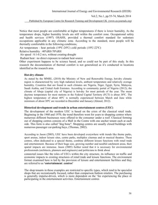 International Journal of Energy and Environmental Research (IJEER)
Vol.2, No.1, pp.55-74, March 2014
Published by European Centre for Research Training and Development UK (www.ea-journals.org)
Notice that most people are comfortable at higher temperatures if there is lower humidity. As the
temperature drops, higher humidity levels are still within the comfort zone. Occupational safety
and health services (1997) OSAHS, provided a thermal comfort standard for sedentary
occupations applicable in any climatic zone. According to the standard, most people will be
thermally comfortable in the following conditions;
Air temperature : heat periods (19ºC-24ºC) cold periods (18ºC-22ºC)
Relative humidity : 40%RH-70%RH
Air speed : 0.1-0.2 m/s, without creating draught
Radiant heat : no direct exposure to radiant heat source
Other experiment happens to be science based, and so could not be part of this study. In this
research the documentation of thermal comfort is not generalized as it’s conducted in locations
identified as the research area.
Hot-dry climate
As stated by the MNRE, (2010) the Ministry of New and Renewable Energy, hot-dry climatic
region is characterized by very high radiation levels, ambient temperature and relatively average
humidity. Countries that are found in such climates are Nigeria, Niger, Egypt, Syria, Malaysia,
Saudi Arabia, and United Arab Emirates. According to community portal of Nigeria (2012), the
climate of Abuja (capital city of Nigeria) is hot-dry for most periods of the year. The mean
daytime temperature for most stations in the Federal Capital Territory (FCT) is about 38ºC. The
highest temperature of about 40ºC is normally experienced between March and June while
minimum of about 30ºC are recorded in December and January (Ahmed, 2012).
Historical development and trends in urban entertainment centres (UEC)
The development of the modern UEC is based on the crisis of the classical retail trade.
Beginning in the 1960 and 1970, the trend therefore went for years to shopping centres where
numerous different businesses were offered to the consumer under a roof. Classical forming
out of shopping centres consists of a Mall in the Centre with one anchor tenant each at each
side. This form is also called "dog bone". Shopping centres are usually closed buildings with
numerous passenger car-parking bays, (Thomas, 2002).
According to Jason (2005), UEC have been developed everywhere with trends like theme parks,
sport arenas, indoor leisure sites, centre parks, multiplex cinemas and or musical theatres. These
centres, often dedicated to a special theme, combine different leisure functions with retail trade
and entertainment. Because of their huge size, growing number and needful catchment areas, their
spatial impacts are immense. Jason (2005) further noted that it is necessary for environmental
professionals (architects, planners and engineers) and politicians to think about
connected issues like the roles of UECs within the city structure, its influence on traffic and
economic impacts to existing structures of retail trade and leisure functions. The environment
format examined here is led by the provision of leisure and entertainment facilities and they
are referred to as ‘entertainment. centres'
The shop tenants in these examples are restricted to specific types, which tend to be specialist
shops that are recreationally focused, rather than comparison fashion retailers. The purchasing
is generally impulse-driven, which is more dependent on the ‘fee experiencing the place or
participating in the entertainment activities. Entertainment centres
58
 