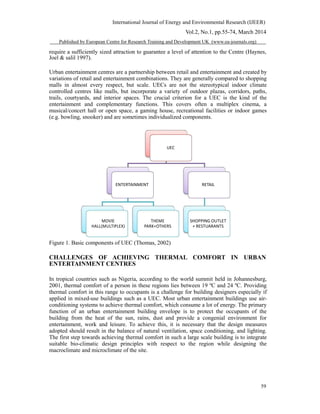 International Journal of Energy and Environmental Research (IJEER)
Vol.2, No.1, pp.55-74, March 2014
Published by European Centre for Research Training and Development UK (www.ea-journals.org)
require a sufficiently sized attraction to guarantee a level of attention to the Centre (Haynes,
Joel & salil 1997).
Urban entertainment centres are a partnership between retail and entertainment and created by
variations of retail and entertainment combinations. They are generally compared to shopping
malls in almost every respect, but scale. UECs are not the stereotypical indoor climate
controlled centres like malls, but incorporate a variety of outdoor plazas, corridors, paths,
trails, courtyards, and interior spaces. The crucial criterion for a UEC is the kind of the
entertainment and complementary functions. This covers often a multiplex cinema, a
musical/concert hall or open space, a gaming house, recreational facilities or indoor games
(e.g. bowling, snooker) and are sometimes individualized components.
UEC
ENTERTAINMENT RETAIL
MOVIE THEME SHOPPING OUTLET
HALL(MULTIPLEX) PARK+OTHERS + RESTUARANTS
Figure 1. Basic components of UEC (Thomas, 2002)
CHALLENGES OF ACHIEVING THERMAL COMFORT IN URBAN
ENTERTAINMENT CENTRES
In tropical countries such as Nigeria, according to the world summit held in Johannesburg,
2001, thermal comfort of a person in these regions lies between 19 ºC and 24 ºC. Providing
thermal comfort in this range to occupants is a challenge for building designers especially if
applied in mixed-use buildings such as a UEC. Most urban entertainment buildings use air-
conditioning systems to achieve thermal comfort, which consume a lot of energy. The primary
function of an urban entertainment building envelope is to protect the occupants of the
building from the heat of the sun, rains, dust and provide a congenial environment for
entertainment, work and leisure. To achieve this, it is necessary that the design measures
adopted should result in the balance of natural ventilation, space conditioning, and lighting.
The first step towards achieving thermal comfort in such a large scale building is to integrate
suitable bio-climatic design principles with respect to the region while designing the
macroclimate and microclimate of the site.
59
 