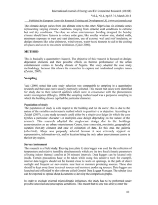International Journal of Energy and Environmental Research (IJEER)
Vol.2, No.1, pp.55-74, March 2014
Published by European Centre for Research Training and Development UK (www.ea-journals.org)
The climatic design varies from one climate zone to the other. Nigeria has six climatic zones
representing varying climatic conditions, ranging from extreme cold conditions to extreme
hot and dry conditions. Therefore an urban entertainment building designed for hot-dry
climate should have features to reduce solar gain, like smaller window size, shaded walls,
minimum exposure to west and east directions, use of external wall and roof insulation, or
design elements like solar chimneys, wind towers, water-based features to aid in the cooling
of spaces and so on to maximize ventilation, (Çakir 2006).
METHOD
This is basically a quantitative research. The objective of this research is focused on design-
dependent elements and their possible effects on thermal performance of the urban
entertainment centres in hot-dry climate of Nigeria. The study adopted the case study
methodology, because this allows the researcher to explore and understand complex issues
(Zaidah, 2007).
Sampling
Veal (2006) noted that case study selection was comparable to sampling in a quantitative
research and that cases were usually purposely selected. This meant that cases were identified
for study due to their inherent qualities which were in consonance with the phenomenon
under investigation (Oluigbo, 2010).The sampling method used was a purposive sampling in
which the building chosen typified the particular character.
Population of study
The population of study is with respect to the building and not its users’, this is due to the
nature of the variables and research method which is quantitative or objective. According to
Zaidah (2007), a case study research could either be a single-case deign (in which the case
typifies a particular character) or multiplex-case design depending on the nature of the
research. This research adopted the single-case design due to the buildings
representation as an urban entertainment Centre, time constraint, proximity, geographical
location (hot-dry climate) and ease of collection of data. To this end, the galleria
(silverbird), Abuja was purposely selected because it was extremely atypical or
representative, information-rich, and its location being the only urban entertainment centre in
the hot-dry region.
Survey instrument
The research is a Field study. Tiny-tag (see plate 1) data logger was used for the collection of
temperature and relative humidity simultaneously which are the two local climatic parameters
affecting indoor thermal comfort at 30 minutes intervals. Data loggers can be located only
inside. Certain precautions have to be taken while using this sensitive tool; for example,
interior data loggers should not be located close to walls or openings, in the path of direct
sunlight and frequent air movements, near heat or moisture producing sources. These also
should be kept away from heat/cool sources and moisture producing sources. Data loggers are
launched and offloaded by the software called Gemini Data Logger Manager. The tabular data
can be exported to spread sheet documents to develop the comparison graphs.
In order to exclude external microclimatic influences, the study had to be performed under
possible uncooled and unoccupied conditions. This meant that no one was able to enter the
60
 