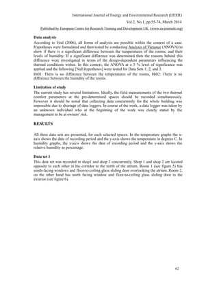 International Journal of Energy and Environmental Research (IJEER)
Vol.2, No.1, pp.55-74, March 2014
Published by European Centre for Research Training and Development UK (www.ea-journals.org)
Data analysis
According to Veal (2006), all forms of analysis are possible within the context of a case.
Hypotheses were formulated and then tested by conducting Analysis of Variance (ANOVA) to
show if there is a significant difference between the temperatures of the rooms; and their
levels of humidity. If a significant difference was determined then the reasons behind this
difference were investigated in terms of the design-dependent parameters influencing the
thermal conditions within. In this context, the ANOVA at a 5 % level of significance was
applied and the following [Null hypotheses] were tested for Data Sets 1; 2; and 3.
Ht01: There is no difference between the temperatures of the rooms, Ht02: There is no
difference between the humidity of the rooms.
Limitation of study
The current study has several limitations. Ideally, the field measurements of the two thermal
comfort parameters at the pre-determined spaces should be recorded simultaneously.
However it should be noted that collecting data concurrently for the whole building was
impossible due to shortage of data loggers. In course of the work, a data logger was taken by
an unknown individual who at the beginning of the work was clearly stated by the
management to be at owners’ risk.
RESULTS
All three data sets are presented, for each selected spaces. In the temperature graphs the x-
axis shows the date of recording period and the y-axis shows the temperature in degrees C. In
humidity graphs, the x-axis shows the date of recording period and the y-axis shows the
relative humidity as percentage.
Data set 1
This data set was recorded in shop1 and shop 2 concurrently. Shop 1 and shop 2 are located
opposite to each other in the corridor to the north of the atrium. Room 1 (see figure 5) has
south-facing windows and floor-to-ceiling glass sliding door overlooking the atrium. Room 2,
on the other hand has north facing window and floor-to-ceiling glass sliding door to the
exterior (see figure 6).
62
 