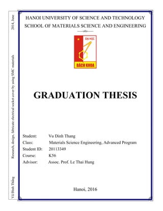 HANOI UNIVERSITY OF SCIENCE AND TECHNOLOGY
SCHOOL OF MATERIALS SCIENCE AND ENGINEERING
------o0o------
GRADUATION THESIS
Student: Vu Dinh Thang
Class: Materials Science Engineering, Advanced Program
Student ID: 20113349
Course: K56
Advisor: Assoc. Prof. Le Thai Hung
Hanoi, 2016
VũĐìnhThắngResearch,design,fabricateelectricalsocketcoverbyusingSMCmaterials2014,June
 