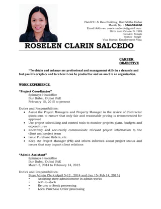 Flat#211 Al Rais Building, Oud Metha Dubai
Mobile No. : 0564084260
Email Address: roselensalcedo@gmail.com
Birth date: October 9, 1989
Gender : Female
Status : Single
Visa Status: Employment Visa
ROSELEN CLARIN SALCEDO
CAREER
OBJECTIVE
“To obtain and enhance my professional and management skills in a dynamic and
fast paced workplace and to where I can be productive and an asset to an organization.
WORK EXPERIENCE
“Project Coordinator”
Spinneys Headoffice
Bur Dubai, Dubai UAE
February 15, 2015 to present
Duties and Responsibilities:
• Assist the Project Managers and Property Manager in the review of Contractor
quotations to ensure that only fair and reasonable pricing is recommended for
approval
• Use project scheduling and control tools to monitor projects plans, budgets and
expenditures
• Effectively and accurately communicate relevant project information to the
client and project team
• Issue Purchase Orders, etc.
• Keep the Project Manager (PM) and others informed about project status and
issues that may impact client relations
“Admin Assistant”
Spinneys Headoffice
Bur Dubai, Dubai UAE
March 5, 2014 to February 14, 2015
Duties and Responsibilities:
Store Admin Clerk (April 5-12 , 2014 and Jan 15- Feb 14, 2015 )
• Assisting store administrator in admin works
• Add-to-stock
• Return to Stock processing
• Local Purchase Order processing
 