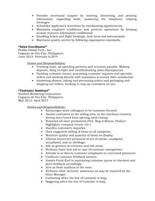 • Provides secretarial support by entering, formatting, and printing
information; organizing work; answering the telephone; relaying
messages
• Schedules applicant’s interviews by coordinating appointments.
• Maintains employee confidence and protects operations by keeping
human resource information confidential.
• Handling hotels and flight bookings, both local and international
• Maintains quality service by following organization standards.
“Sales Coordinator”
ProBio Global Tech., Inc.
Cagayan de Oro City, Philippines
June 2013- February 8,2014
Duties and Responsibilities:
• Tracking sales, ad spending patterns and accounts payable. Making
deposits, filing receipts and troubleshooting sales discrepancies.
• Tackling customer issues, processing customer requests and specialty
orders and working directly with customers to ensure their satisfaction.
• Answering phones, taking and processing orders and packaging and
shipping out orders, working to ring up customers on-site.
“Customer Assistant”
Sanford Marketing Corporation
Cagayan de Oro City, Philippines
May 2012- April 2013
Duties and Responsibilities:
• Encourages store colleagues to be customer focused.
• Assists customers in the selling area, at the checkout counters
during store hours from opening until closing.
• Promotes all store promotions (TLC, Bag-A-Bonus, Product
Highlights, company events, etc.)
• Handles customer’s inquiries.
• Does suggestive selling of items in all categories.
• Monitors quality and quantity of items on display.
• Informs concerned personnel of out of stocks, unaligned,
unupdated, and no shelftags.
• Ads as greeters at entrance and exit areas.
• Performs basic first aid in case of customer emergencies.
• Attends to or directs customer complaints to concerned personnel.
• Conducts customer feedback surveys.
• Assists Front-End in monitoring customer queue at checkout and
gives feedback accordingly.
• Acts as fresh auditors in the store.
• Performs other services/ assistance as may be required by the
Store Manager.
• Cashiering when the line of customer is long.
• Baggering when the line of customer is long.
 