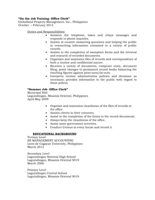 “On the Job Training- Office Clerk”
Globalland Property Management, Inc., Philippines
October – February 2012
Duties and Responsibilities
• Answers the telephone, takes and relays messages and
responds to phone inquiries.
• Assists at counter answering questions and helping the public
in researching information contained in a variety of public
records.
• Assists in the completion of exemption forms and the retrieval
and research of recorded documents.
• Organizes and maintains files of records and correspondence of
both a routine and confidential nature.
• Receives a variety of documents, computer entry, document
filing, posts changes to permanent record books balancing the
resulting figures against print-outs/tie-outs.
• Interprets routine administrative policies and decisions as
necessary; provides information to the public with regard to
these polices.
“Summer Job- Office Clerk”
Municipal Hall
Laguindingan, Misamis Oriental, Philippines
April-May 2009
• Organize and maintains cleanliness of the files of records in
the office.
• Assists clients in their concerns.
• Assist in the completion of the forms in the record documents.
• Always keep the cleanliness of the office.
• Assist some government activities.
• Conduct Census in every house and record it.
EDUCATIONAL BACKGROUND
Tertiary Level
BS MANAGEMENT ACCOUNTING
Liceo de Cagayan University, Philippines
March 2012
Secondary Level
Laguindingan National High School
Laguindingan, Misamis Oriental 9019
March 2006
Primary Level
Laguindingan Central School
Laguindingan, Misamis Oriental 9019
 
