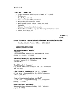 March 2002
ABILITIES AND SKILL(S)
• Office Automations: MS WORD, MS EXCEL, POWERPOINT
• Bookkeeping
• Have background in SAP
• Good Leadership and Management Skills
• Resourceful, proactive and self directed
• Knows how to speak in Visayan, Tagalog and English
• Cashiering
• Sales and Customer Focus, Professionalism
• Dedicated and meticulous—high level of accuracy and attention to detail
• Able to answer phone calls
ORGANIZAT
ION(S)
Junior Philippine Association of Management Accountants (JPAMA)
Vice President in Finance Officer – (2011-2012)
SEMINARS/TRAININGS
“Intermediate Excel training”
OHSEC Pinoy
American College of Dubai IDP IELTS Center, Dubai
August 14 - October 23, 2015
“First-Aid Orientation and Emergency Triage”
Savemore-Agora, CDO, Philippines
July 10, 2012
“Food Handler’s Seminar”
City Health Office, Mortola-Hayes Sts. CDO, Philippines
May 24, 2013
“The Effects of e-Banking on the 21st
Century”
AVR 1, Liceo d Cagayan University, CDO, Philippines
February 18, 2012
“Career Preparation Seminar and Talk”
AVR 1, Liceo d Cagayan University, CDO, Philippines
January 25, 2011
“Business Game Workshop”
Macasandig Gym, Lourdes College, CDO, Philippines
August 21, 2010
 