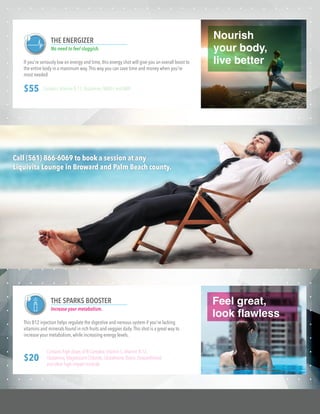 Feel great,
look flawless
If you're seriously low on energy and time, this energy shot will give you an overall boost to
the entire body in a maximum way.This way you can save time and money when you're
most needed
THE ENERGIZER
No need to feel sluggish.
$55 Contains Vitamin B-12,Glutamine,NADH,and AMP.
Nourish
your body,
live better
This B12 injection helps regulate the digestive and nervous system if you're lacking
vitamins and minerals found in rich fruits and veggies daily.This shot is a great way to
increase your metabolism, while increasing energy levels.
THE SPARKS BOOSTER
Increase your metabolism.
$20
Contains high doses of B-Complex,Vitamin C,Vitamin B-12,
Glutamine,Magnesium Chloride,Glutathione,Biotin,Dexpanthenol,
and other high-impact minerals.
Call (561) 866-6069 to book a session at any
Liquivita Lounge in Broward and Palm Beach county.
 