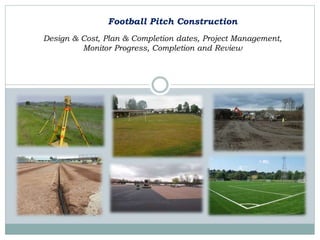 Football Pitch Construction
Design & Cost, Plan & Completion dates, Project Management,
Monitor Progress, Completion and Review
 