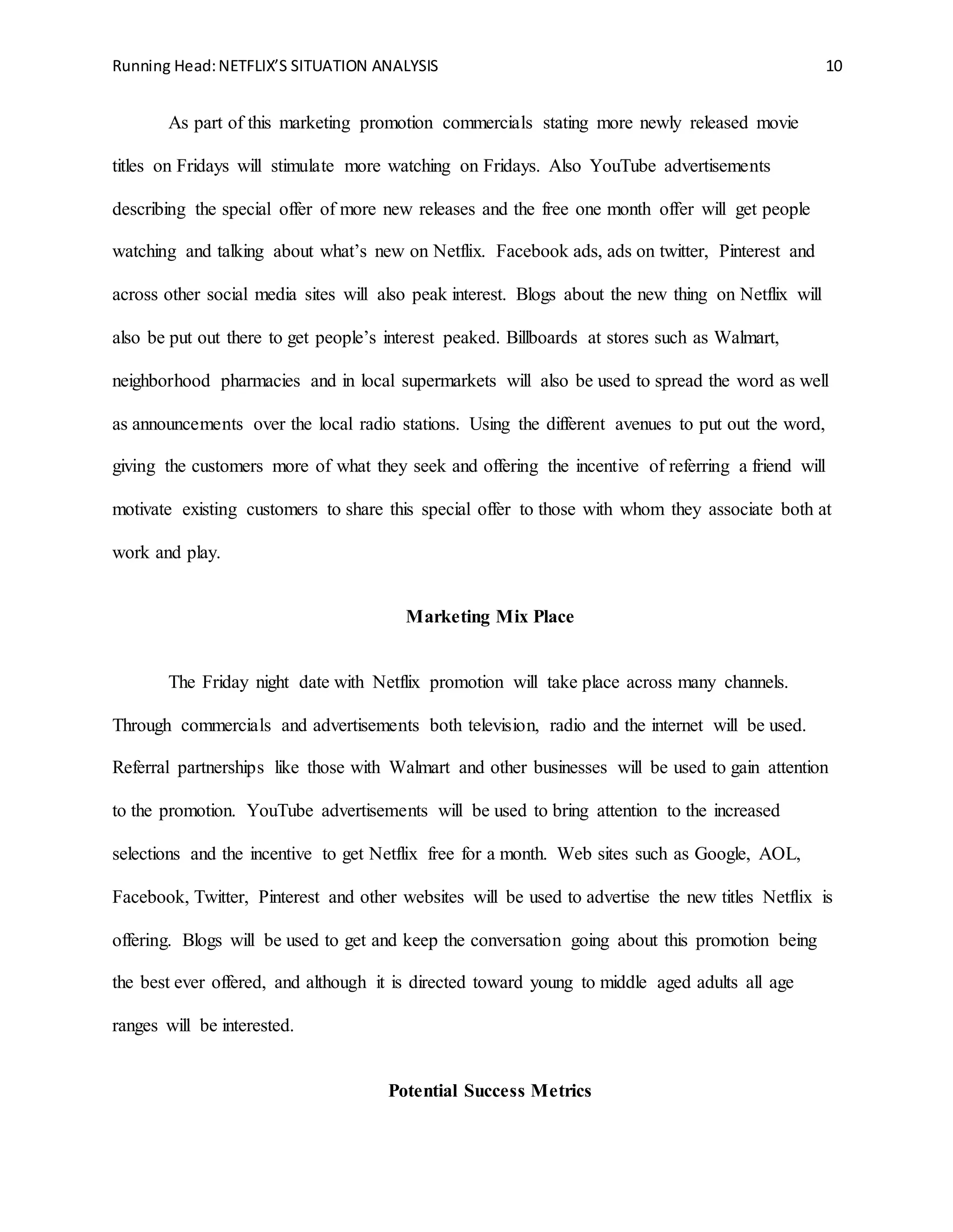 Running Head:NETFLIX’S SITUATION ANALYSIS 10
As part of this marketing promotion commercials stating more newly released movie
titles on Fridays will stimulate more watching on Fridays. Also YouTube advertisements
describing the special offer of more new releases and the free one month offer will get people
watching and talking about what’s new on Netflix. Facebook ads, ads on twitter, Pinterest and
across other social media sites will also peak interest. Blogs about the new thing on Netflix will
also be put out there to get people’s interest peaked. Billboards at stores such as Walmart,
neighborhood pharmacies and in local supermarkets will also be used to spread the word as well
as announcements over the local radio stations. Using the different avenues to put out the word,
giving the customers more of what they seek and offering the incentive of referring a friend will
motivate existing customers to share this special offer to those with whom they associate both at
work and play.
Marketing Mix Place
The Friday night date with Netflix promotion will take place across many channels.
Through commercials and advertisements both television, radio and the internet will be used.
Referral partnerships like those with Walmart and other businesses will be used to gain attention
to the promotion. YouTube advertisements will be used to bring attention to the increased
selections and the incentive to get Netflix free for a month. Web sites such as Google, AOL,
Facebook, Twitter, Pinterest and other websites will be used to advertise the new titles Netflix is
offering. Blogs will be used to get and keep the conversation going about this promotion being
the best ever offered, and although it is directed toward young to middle aged adults all age
ranges will be interested.
Potential Success Metrics
 