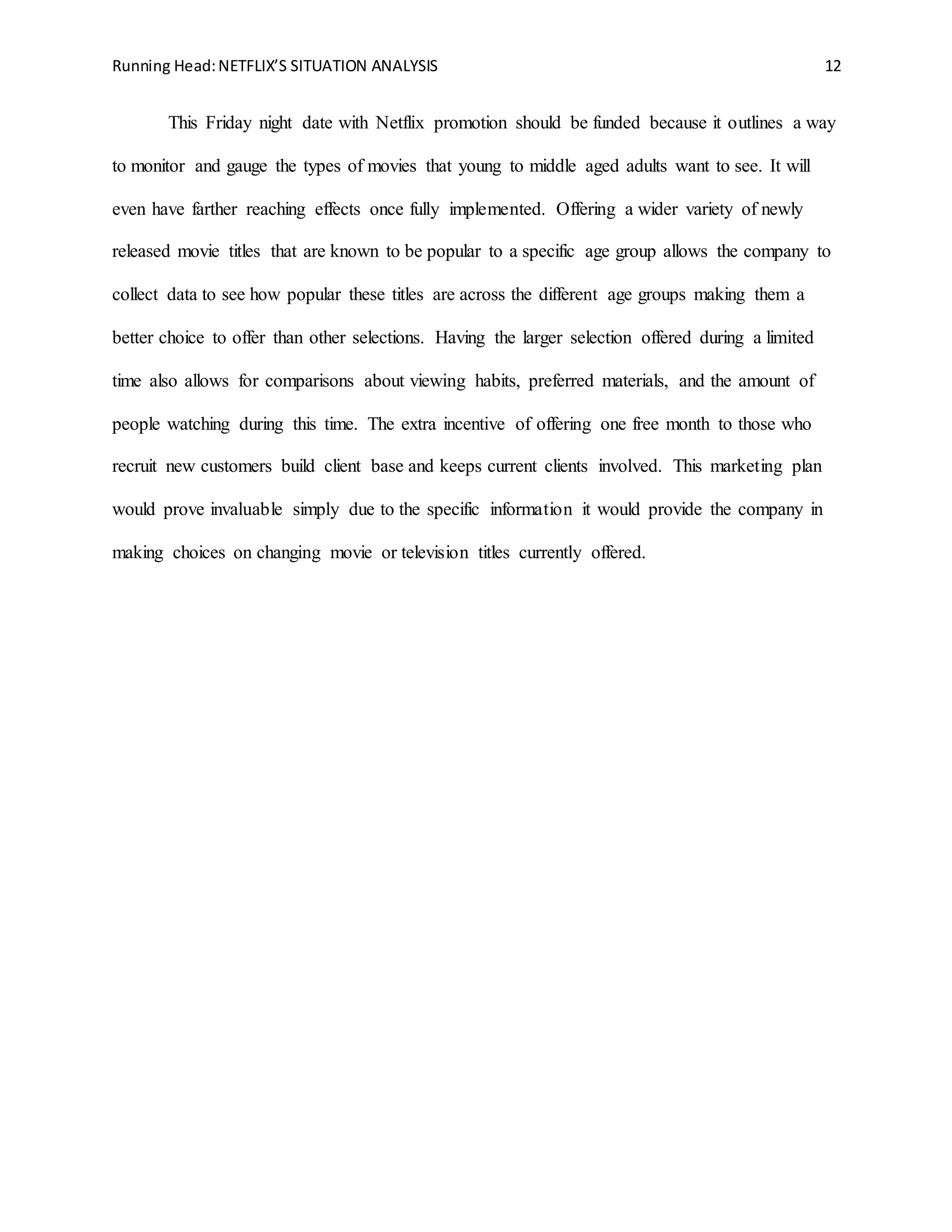 Running Head:NETFLIX’S SITUATION ANALYSIS 12
This Friday night date with Netflix promotion should be funded because it outlines a way
to monitor and gauge the types of movies that young to middle aged adults want to see. It will
even have farther reaching effects once fully implemented. Offering a wider variety of newly
released movie titles that are known to be popular to a specific age group allows the company to
collect data to see how popular these titles are across the different age groups making them a
better choice to offer than other selections. Having the larger selection offered during a limited
time also allows for comparisons about viewing habits, preferred materials, and the amount of
people watching during this time. The extra incentive of offering one free month to those who
recruit new customers build client base and keeps current clients involved. This marketing plan
would prove invaluable simply due to the specific information it would provide the company in
making choices on changing movie or television titles currently offered.
 