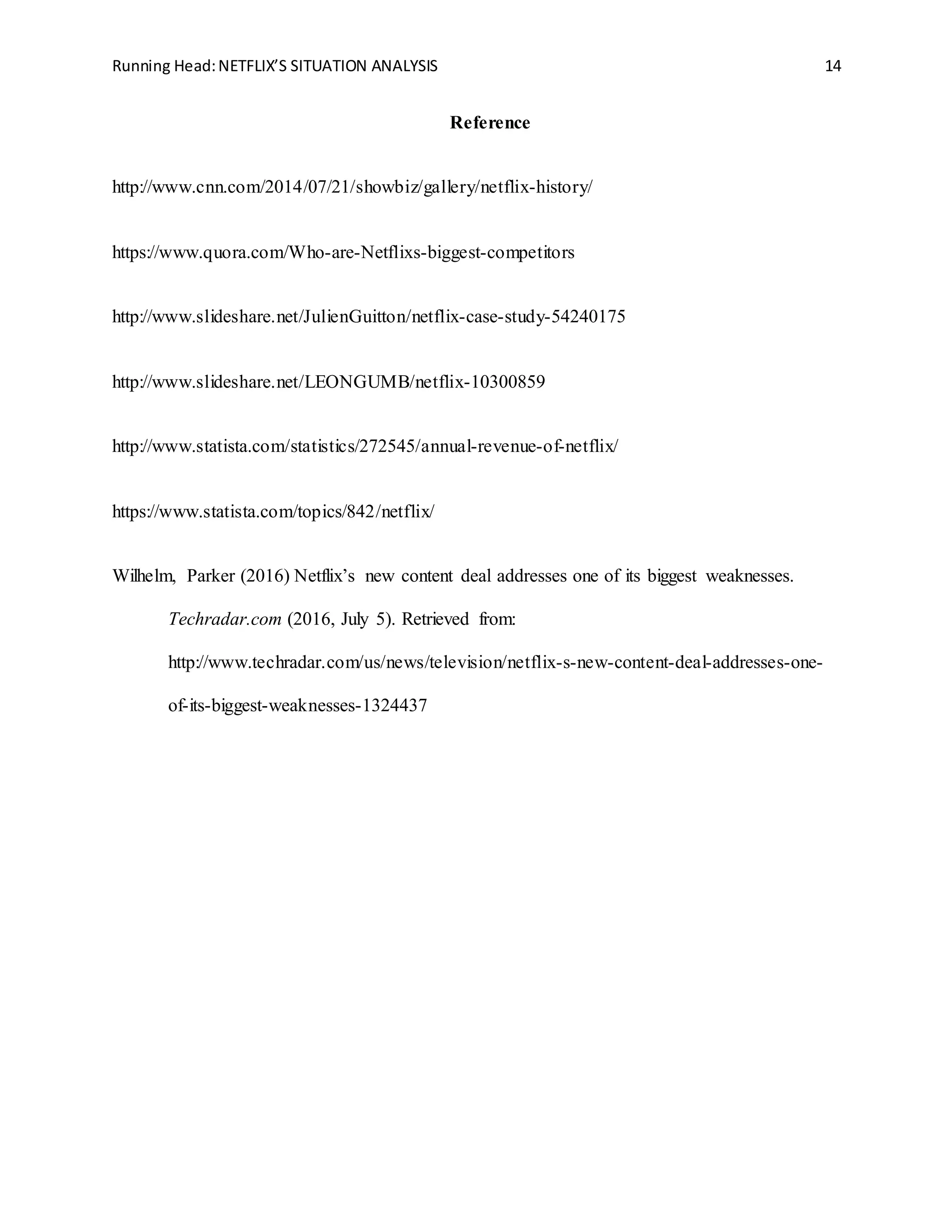 Running Head:NETFLIX’S SITUATION ANALYSIS 14
Reference
http://www.cnn.com/2014/07/21/showbiz/gallery/netflix-history/
https://www.quora.com/Who-are-Netflixs-biggest-competitors
http://www.slideshare.net/JulienGuitton/netflix-case-study-54240175
http://www.slideshare.net/LEONGUMB/netflix-10300859
http://www.statista.com/statistics/272545/annual-revenue-of-netflix/
https://www.statista.com/topics/842/netflix/
Wilhelm, Parker (2016) Netflix’s new content deal addresses one of its biggest weaknesses.
Techradar.com (2016, July 5). Retrieved from:
http://www.techradar.com/us/news/television/netflix-s-new-content-deal-addresses-one-
of-its-biggest-weaknesses-1324437
 
