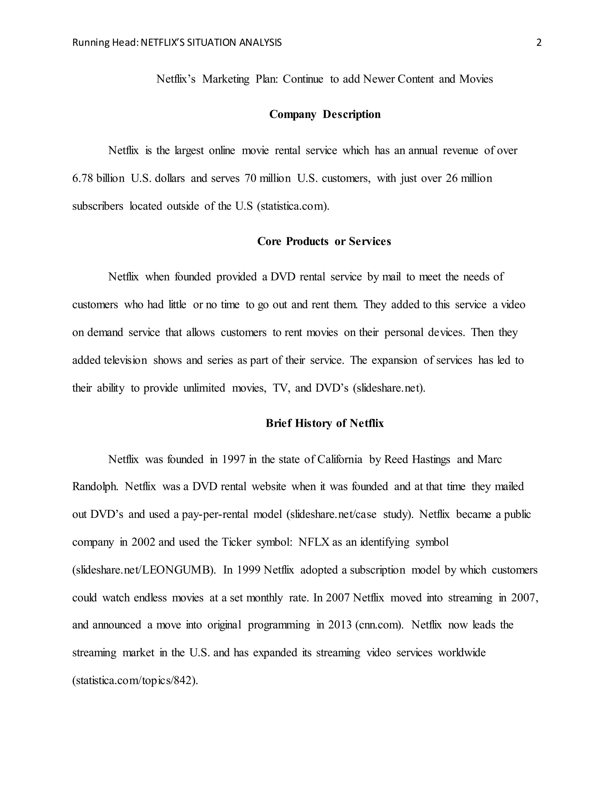 Running Head:NETFLIX’S SITUATION ANALYSIS 2
Netflix’s Marketing Plan: Continue to add Newer Content and Movies
Company Description
Netflix is the largest online movie rental service which has an annual revenue of over
6.78 billion U.S. dollars and serves 70 million U.S. customers, with just over 26 million
subscribers located outside of the U.S (statistica.com).
Core Products or Services
Netflix when founded provided a DVD rental service by mail to meet the needs of
customers who had little or no time to go out and rent them. They added to this service a video
on demand service that allows customers to rent movies on their personal devices. Then they
added television shows and series as part of their service. The expansion of services has led to
their ability to provide unlimited movies, TV, and DVD’s (slideshare.net).
Brief History of Netflix
Netflix was founded in 1997 in the state of California by Reed Hastings and Marc
Randolph. Netflix was a DVD rental website when it was founded and at that time they mailed
out DVD’s and used a pay-per-rental model (slideshare.net/case study). Netflix became a public
company in 2002 and used the Ticker symbol: NFLX as an identifying symbol
(slideshare.net/LEONGUMB). In 1999 Netflix adopted a subscription model by which customers
could watch endless movies at a set monthly rate. In 2007 Netflix moved into streaming in 2007,
and announced a move into original programming in 2013 (cnn.com). Netflix now leads the
streaming market in the U.S. and has expanded its streaming video services worldwide
(statistica.com/topics/842).
 