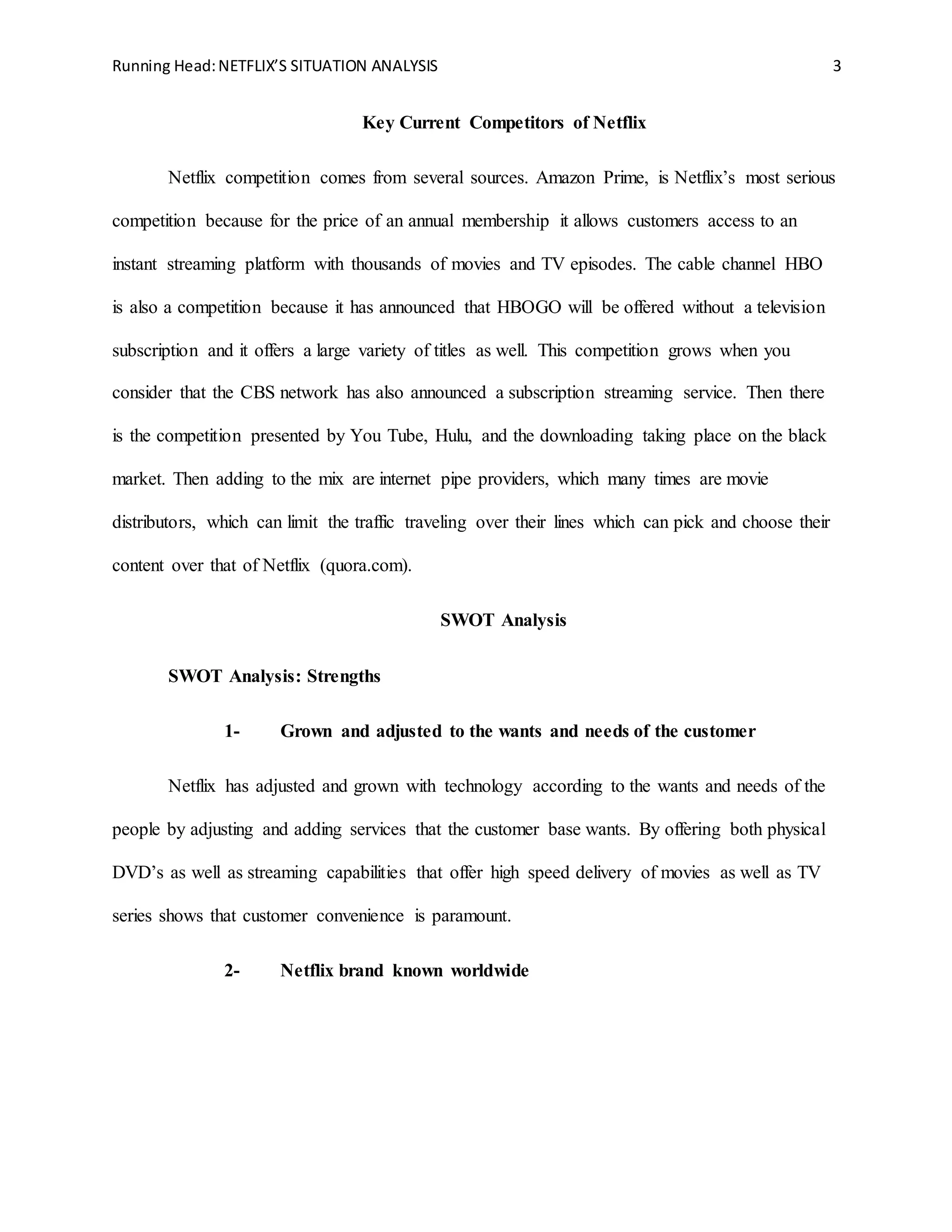 Running Head:NETFLIX’S SITUATION ANALYSIS 3
Key Current Competitors of Netflix
Netflix competition comes from several sources. Amazon Prime, is Netflix’s most serious
competition because for the price of an annual membership it allows customers access to an
instant streaming platform with thousands of movies and TV episodes. The cable channel HBO
is also a competition because it has announced that HBOGO will be offered without a television
subscription and it offers a large variety of titles as well. This competition grows when you
consider that the CBS network has also announced a subscription streaming service. Then there
is the competition presented by You Tube, Hulu, and the downloading taking place on the black
market. Then adding to the mix are internet pipe providers, which many times are movie
distributors, which can limit the traffic traveling over their lines which can pick and choose their
content over that of Netflix (quora.com).
SWOT Analysis
SWOT Analysis: Strengths
1- Grown and adjusted to the wants and needs of the customer
Netflix has adjusted and grown with technology according to the wants and needs of the
people by adjusting and adding services that the customer base wants. By offering both physical
DVD’s as well as streaming capabilities that offer high speed delivery of movies as well as TV
series shows that customer convenience is paramount.
2- Netflix brand known worldwide
 