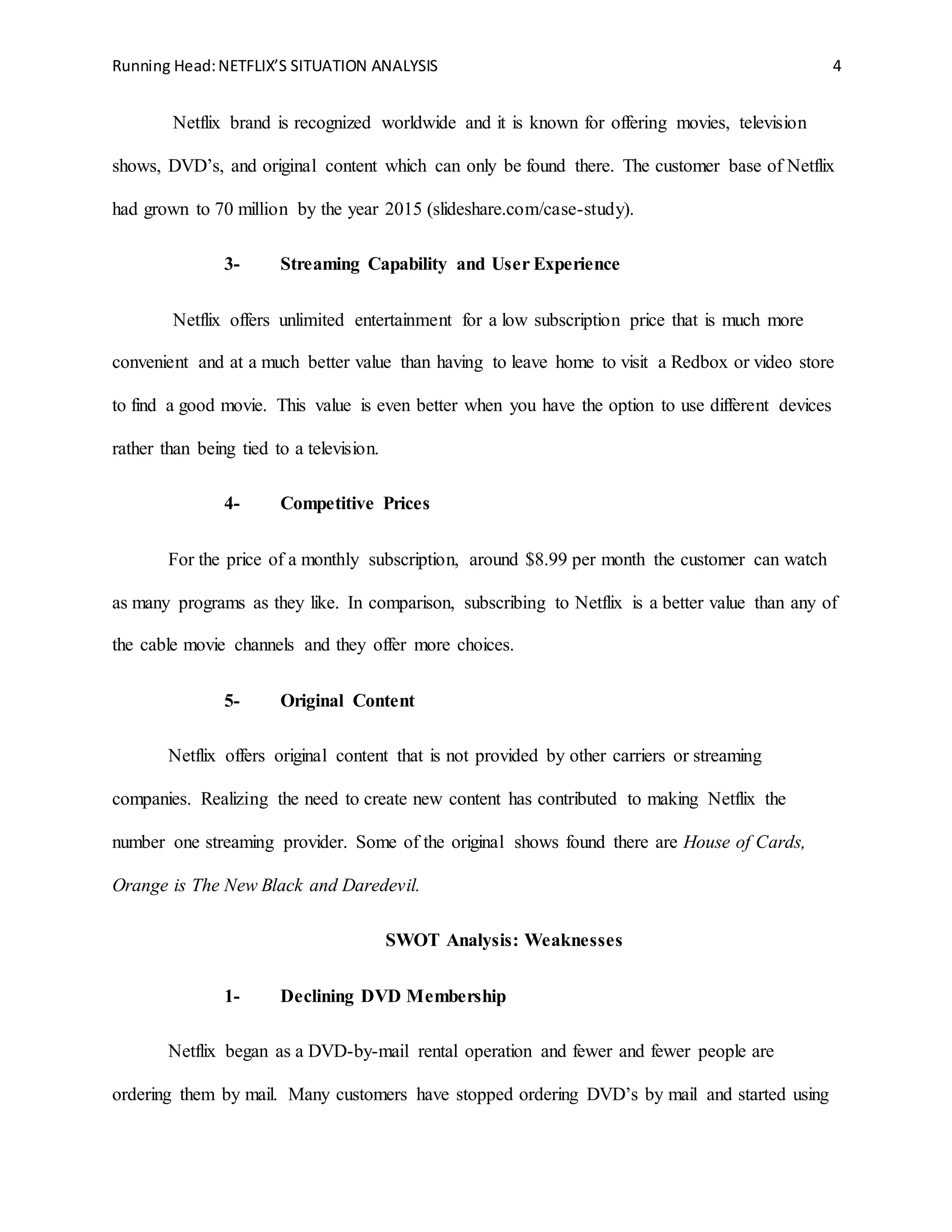 Running Head:NETFLIX’S SITUATION ANALYSIS 4
Netflix brand is recognized worldwide and it is known for offering movies, television
shows, DVD’s, and original content which can only be found there. The customer base of Netflix
had grown to 70 million by the year 2015 (slideshare.com/case-study).
3- Streaming Capability and User Experience
Netflix offers unlimited entertainment for a low subscription price that is much more
convenient and at a much better value than having to leave home to visit a Redbox or video store
to find a good movie. This value is even better when you have the option to use different devices
rather than being tied to a television.
4- Competitive Prices
For the price of a monthly subscription, around $8.99 per month the customer can watch
as many programs as they like. In comparison, subscribing to Netflix is a better value than any of
the cable movie channels and they offer more choices.
5- Original Content
Netflix offers original content that is not provided by other carriers or streaming
companies. Realizing the need to create new content has contributed to making Netflix the
number one streaming provider. Some of the original shows found there are House of Cards,
Orange is The New Black and Daredevil.
SWOT Analysis: Weaknesses
1- Declining DVD Membership
Netflix began as a DVD-by-mail rental operation and fewer and fewer people are
ordering them by mail. Many customers have stopped ordering DVD’s by mail and started using
 