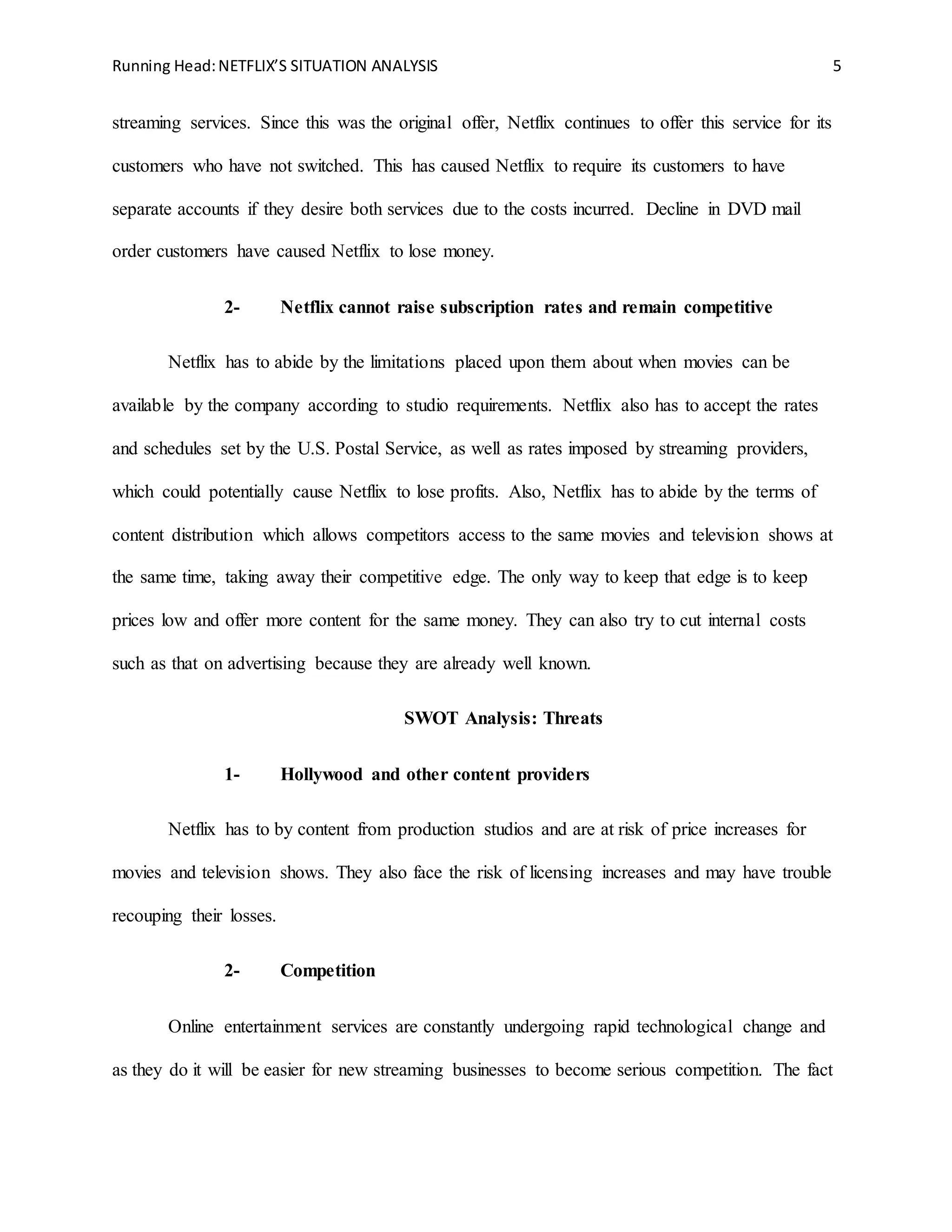 Running Head:NETFLIX’S SITUATION ANALYSIS 5
streaming services. Since this was the original offer, Netflix continues to offer this service for its
customers who have not switched. This has caused Netflix to require its customers to have
separate accounts if they desire both services due to the costs incurred. Decline in DVD mail
order customers have caused Netflix to lose money.
2- Netflix cannot raise subscription rates and remain competitive
Netflix has to abide by the limitations placed upon them about when movies can be
available by the company according to studio requirements. Netflix also has to accept the rates
and schedules set by the U.S. Postal Service, as well as rates imposed by streaming providers,
which could potentially cause Netflix to lose profits. Also, Netflix has to abide by the terms of
content distribution which allows competitors access to the same movies and television shows at
the same time, taking away their competitive edge. The only way to keep that edge is to keep
prices low and offer more content for the same money. They can also try to cut internal costs
such as that on advertising because they are already well known.
SWOT Analysis: Threats
1- Hollywood and other content providers
Netflix has to by content from production studios and are at risk of price increases for
movies and television shows. They also face the risk of licensing increases and may have trouble
recouping their losses.
2- Competition
Online entertainment services are constantly undergoing rapid technological change and
as they do it will be easier for new streaming businesses to become serious competition. The fact
 