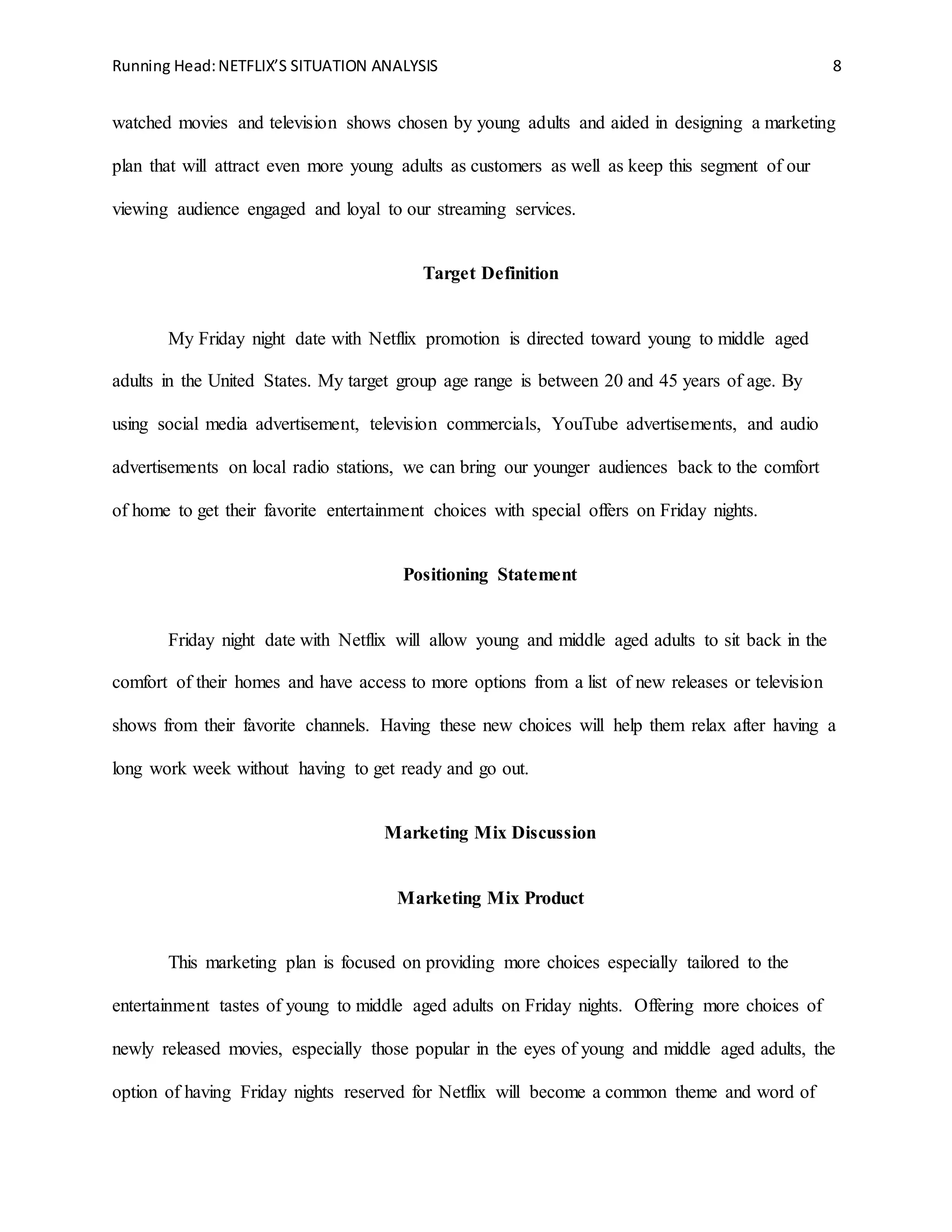 Running Head:NETFLIX’S SITUATION ANALYSIS 8
watched movies and television shows chosen by young adults and aided in designing a marketing
plan that will attract even more young adults as customers as well as keep this segment of our
viewing audience engaged and loyal to our streaming services.
Target Definition
My Friday night date with Netflix promotion is directed toward young to middle aged
adults in the United States. My target group age range is between 20 and 45 years of age. By
using social media advertisement, television commercials, YouTube advertisements, and audio
advertisements on local radio stations, we can bring our younger audiences back to the comfort
of home to get their favorite entertainment choices with special offers on Friday nights.
Positioning Statement
Friday night date with Netflix will allow young and middle aged adults to sit back in the
comfort of their homes and have access to more options from a list of new releases or television
shows from their favorite channels. Having these new choices will help them relax after having a
long work week without having to get ready and go out.
Marketing Mix Discussion
Marketing Mix Product
This marketing plan is focused on providing more choices especially tailored to the
entertainment tastes of young to middle aged adults on Friday nights. Offering more choices of
newly released movies, especially those popular in the eyes of young and middle aged adults, the
option of having Friday nights reserved for Netflix will become a common theme and word of
 