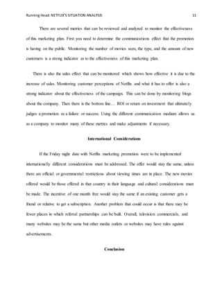 Running Head:NETFLIX’S SITUATION ANALYSIS 11
There are several metrics that can be reviewed and analyzed to monitor the effectiveness
of this marketing plan. First you need to determine the communications effect that the promotion
is having on the public. Monitoring the number of movies seen, the type, and the amount of new
customers is a strong indicator as to the effectiveness of this marketing plan.
There is also the sales effect that can be monitored which shows how effective it is due to the
increase of sales. Monitoring customer perceptions of Netflix and what it has to offer is also a
strong indicator about the effectiveness of the campaign. This can be done by monitoring blogs
about the company. Then there is the bottom line… ROI or return on investment that ultimately
judges a promotion as a failure or success. Using the different communication medium allows us
as a company to monitor many of these metrics and make adjustments if necessary.
International Considerations
If the Friday night date with Netflix marketing promotion were to be implemented
internationally different considerations must be addressed. The offer would stay the same, unless
there are official or governmental restrictions about viewing times are in place. The new movies
offered would be those offered in that country in their language and cultural considerations must
be made. The incentive of one month free would stay the same if an existing customer gets a
friend or relative to get a subscription. Another problem that could occur is that there may be
fewer places in which referral partnerships can be built. Overall, television commercials, and
many websites may be the same but other media outlets or websites may have rules against
advertisements.
Conclusion
 