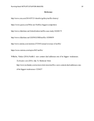 Running Head:NETFLIX’S SITUATION ANALYSIS 14
Reference
http://www.cnn.com/2014/07/21/showbiz/gallery/netflix-history/
https://www.quora.com/Who-are-Netflixs-biggest-competitors
http://www.slideshare.net/JulienGuitton/netflix-case-study-54240175
http://www.slideshare.net/LEONGUMB/netflix-10300859
http://www.statista.com/statistics/272545/annual-revenue-of-netflix/
https://www.statista.com/topics/842/netflix/
Wilhelm, Parker (2016) Netflix’s new content deal addresses one of its biggest weaknesses.
Techradar.com (2016, July 5). Retrieved from:
http://www.techradar.com/us/news/television/netflix-s-new-content-deal-addresses-one-
of-its-biggest-weaknesses-1324437
 