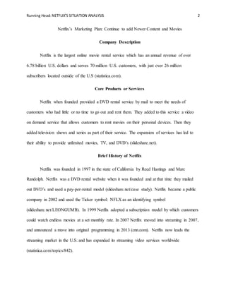 Running Head:NETFLIX’S SITUATION ANALYSIS 2
Netflix’s Marketing Plan: Continue to add Newer Content and Movies
Company Description
Netflix is the largest online movie rental service which has an annual revenue of over
6.78 billion U.S. dollars and serves 70 million U.S. customers, with just over 26 million
subscribers located outside of the U.S (statistica.com).
Core Products or Services
Netflix when founded provided a DVD rental service by mail to meet the needs of
customers who had little or no time to go out and rent them. They added to this service a video
on demand service that allows customers to rent movies on their personal devices. Then they
added television shows and series as part of their service. The expansion of services has led to
their ability to provide unlimited movies, TV, and DVD’s (slideshare.net).
Brief History of Netflix
Netflix was founded in 1997 in the state of California by Reed Hastings and Marc
Randolph. Netflix was a DVD rental website when it was founded and at that time they mailed
out DVD’s and used a pay-per-rental model (slideshare.net/case study). Netflix became a public
company in 2002 and used the Ticker symbol: NFLX as an identifying symbol
(slideshare.net/LEONGUMB). In 1999 Netflix adopted a subscription model by which customers
could watch endless movies at a set monthly rate. In 2007 Netflix moved into streaming in 2007,
and announced a move into original programming in 2013 (cnn.com). Netflix now leads the
streaming market in the U.S. and has expanded its streaming video services worldwide
(statistica.com/topics/842).
 