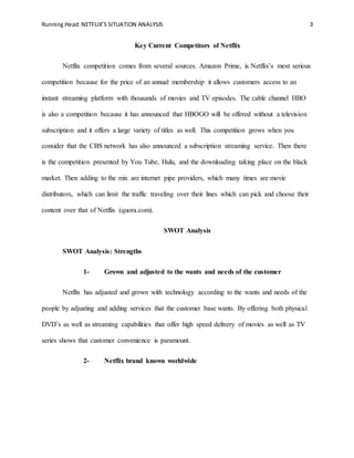 Running Head:NETFLIX’S SITUATION ANALYSIS 3
Key Current Competitors of Netflix
Netflix competition comes from several sources. Amazon Prime, is Netflix’s most serious
competition because for the price of an annual membership it allows customers access to an
instant streaming platform with thousands of movies and TV episodes. The cable channel HBO
is also a competition because it has announced that HBOGO will be offered without a television
subscription and it offers a large variety of titles as well. This competition grows when you
consider that the CBS network has also announced a subscription streaming service. Then there
is the competition presented by You Tube, Hulu, and the downloading taking place on the black
market. Then adding to the mix are internet pipe providers, which many times are movie
distributors, which can limit the traffic traveling over their lines which can pick and choose their
content over that of Netflix (quora.com).
SWOT Analysis
SWOT Analysis: Strengths
1- Grown and adjusted to the wants and needs of the customer
Netflix has adjusted and grown with technology according to the wants and needs of the
people by adjusting and adding services that the customer base wants. By offering both physical
DVD’s as well as streaming capabilities that offer high speed delivery of movies as well as TV
series shows that customer convenience is paramount.
2- Netflix brand known worldwide
 