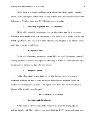 Running Head:NETFLIX’S SITUATION ANALYSIS 4
Netflix brand is recognized worldwide and it is known for offering movies, television
shows, DVD’s, and original content which can only be found there. The customer base of Netflix
had grown to 70 million by the year 2015 (slideshare.com/case-study).
3- Streaming Capability and User Experience
Netflix offers unlimited entertainment for a low subscription price that is much more
convenient and at a much better value than having to leave home to visit a Redbox or video store
to find a good movie. This value is even better when you have the option to use different devices
rather than being tied to a television.
4- Competitive Prices
For the price of a monthly subscription, around $8.99 per month the customer can watch
as many programs as they like. In comparison, subscribing to Netflix is a better value than any of
the cable movie channels and they offer more choices.
5- Original Content
Netflix offers original content that is not provided by other carriers or streaming
companies. Realizing the need to create new content has contributed to making Netflix the
number one streaming provider. Some of the original shows found there are House of Cards,
Orange is The New Black and Daredevil.
SWOT Analysis: Weaknesses
1- Declining DVD Membership
Netflix began as a DVD-by-mail rental operation and fewer and fewer people are
ordering them by mail. Many customers have stopped ordering DVD’s by mail and started using
 