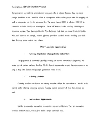 Running Head:NETFLIX’S SITUATION ANALYSIS 6
that consumers use multiple entertainment providers also is a threat because they can easily
change providers at will. Amazon Prime is a competitor which offers goods with free shipping as
well as a streaming service for an annual fee. The cable channel HBO is offering HBOGO to
customers without a television subscription. The CBS network is also offering a subscription
streaming service. Then there are Google, You Tube and Hulu that can cause threats to Netflix.
And, as if that was not enough, internet pipeline providers can limit traffic traveling over their
lines favoring some content over others.
SWOT Analysis: Opportunities
1- Growing Population offers potential subscribers
The population is constantly growing offering an endless opportunity for growth. As
young people mature and start families, Netflix has the opportunity to gain them as customers as
long as they offer content the younger generation wants to see.
2- Growing Market
Growing numbers of viewers are turning to online videos for entertainment. Netflix is the
current leader offering streaming content. Keeping current content will help them remain as
such.
3- International Opportunities
Netflix is constantly expanding because they are so well known. They are expanding
overseas and in Canada, which gives them a larger customer base.
 