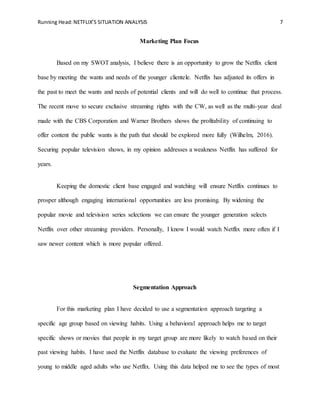 Running Head:NETFLIX’S SITUATION ANALYSIS 7
Marketing Plan Focus
Based on my SWOT analysis, I believe there is an opportunity to grow the Netflix client
base by meeting the wants and needs of the younger clientele. Netflix has adjusted its offers in
the past to meet the wants and needs of potential clients and will do well to continue that process.
The recent move to secure exclusive streaming rights with the CW, as well as the multi-year deal
made with the CBS Corporation and Warner Brothers shows the profitability of continuing to
offer content the public wants is the path that should be explored more fully (Wilhelm, 2016).
Securing popular television shows, in my opinion addresses a weakness Netflix has suffered for
years.
Keeping the domestic client base engaged and watching will ensure Netflix continues to
prosper although engaging international opportunities are less promising. By widening the
popular movie and television series selections we can ensure the younger generation selects
Netflix over other streaming providers. Personally, I know I would watch Netflix more often if I
saw newer content which is more popular offered.
Segmentation Approach
For this marketing plan I have decided to use a segmentation approach targeting a
specific age group based on viewing habits. Using a behavioral approach helps me to target
specific shows or movies that people in my target group are more likely to watch based on their
past viewing habits. I have used the Netflix database to evaluate the viewing preferences of
young to middle aged adults who use Netflix. Using this data helped me to see the types of most
 