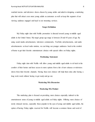 Running Head:NETFLIX’S SITUATION ANALYSIS 8
watched movies and television shows chosen by young adults and aided in designing a marketing
plan that will attract even more young adults as customers as well as keep this segment of our
viewing audience engaged and loyal to our streaming services.
Target Definition
My Friday night date with Netflix promotion is directed toward young to middle aged
adults in the United States. My target group age range is between 20 and 45 years of age. By
using social media advertisement, television commercials, YouTube advertisements, and audio
advertisements on local radio stations, we can bring our younger audiences back to the comfort
of home to get their favorite entertainment choices with special offers on Friday nights.
Positioning Statement
Friday night date with Netflix will allow young and middle aged adults to sit back in the
comfort of their homes and have access to more options from a list of new releases or television
shows from their favorite channels. Having these new choices will help them relax after having a
long work week without having to get ready and go out.
Marketing Mix Discussion
Marketing Mix Product
This marketing plan is focused on providing more choices especially tailored to the
entertainment tastes of young to middle aged adults on Friday nights. Offering more choices of
newly released movies, especially those popular in the eyes of young and middle aged adults, the
option of having Friday nights reserved for Netflix will become a common theme and word of
 