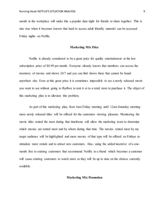 Running Head:NETFLIX’S SITUATION ANALYSIS 9
mouth in the workplace will make this a popular date night for friends to share together. This is
also true when it becomes known that hard to access adult friendly material can be accessed
Friday nights on Netflix.
Marketing Mix Price
Netflix is already considered to be a great price for quality entertainment at the low
subscription price of $8.99 per month. Everyone already knows that members can access the
inventory of movies and shows 24/7 and you can find shows there that cannot be found
anywhere else. Even at this great price it is sometimes impossible to see a newly released movie
you want to see without going to Redbox to rent it or to a retail store to purchase it. The object of
this marketing plan is to alleviate this problem.
As part of this marketing plan, from 6am Friday morning until 12am Saturday morning
more newly released titles will be offered for the customers viewing pleasure. Monitoring the
movie titles rented the most during that timeframe will allow the marketing team to determine
which movies are rented most and by whom during that time. The movies rented most by my
target audience will be highlighted and more movies of that type will be offered on Fridays to
stimulate more rentals and to attract new customers. Also, using the added incentive of a one-
month free to existing customers that recommend Netflix to a friend which becomes a customer
will cause existing customers to watch more so they will be up to date on the choices currently
available.
Marketing Mix Promotion
 