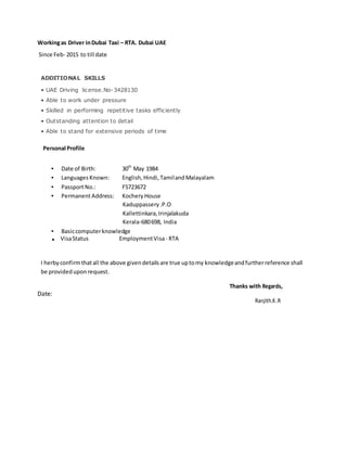 Workingas Driver inDubai Taxi – RTA. Dubai UAE
Since Feb- 2015 to till date
ADDITIONAL SKILLS
• UAE Driving license.No-3428130
• Able to work under pressure
• Skilled in performing repetitive tasks efficiently
• Outstanding attention to detail
• Able to stand for extensive periods of time
Personal Profile
• Date of Birth: 30th
May 1984
• Languages Known: English, Hindi,TamilandMalayalam
• PassportNo.: F5723672
• PermanentAddress: Kochery House
Kaduppassery.P.O
Kallettinkara, Irinjalakuda
Kerala‐680698, India
• Basiccomputerknowledge
. VisaStatus EmploymentVisa- RTA
I herby confirmthatall the above givendetailsare true uptomy knowledgeandfurtherreference shall
be providedupon request.
Thanks with Regards,
Date:
Ranjith.K.R
 