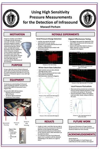 MOTIVATION
PURPOSE
RESULTS
NOTABLE EXPERIMENTS
*
.
EQUIPMENT
ACKNOWLEDGEMENTS
Using High Sensitivity
Pressure Measurements
for the Detection of Infrasound
Maxwell Perham
Dangerous weather causes billions
in damages and kills thousands
every year. Tornados, one kind of
extremely dangerous weather
formations, emit low frequency
infrasound during their startup
cycles, and high performance
barometers have the capability to
detect infrasound. Using the
current method of signal filtering,
the ambient wind noise often
overpowers these signals. Because
tornados tend to form in or near
areas with high winds this
severely limits the effectiveness of
this technique.
To learn about the nature of these infrasound
signals while working towards the development
of a small scale physical wind filter for use in the
detection of infrasound signals in areas with high
wind noise.
To develop my understanding of infrasound
signals and filtering methods I was given two
Paroscientific 6000-16 B barometers and a
Digiport filter.
Small Pressure Change Detection Digiport Effectiveness Testing
• Unable to create a wind filter that was able to
achieve the accuracy necessary for infrasound
detection at the projected wind speeds.
• Discovered interesting pressure fluctuations
on the 10-30 Pa scale or what information can
be pulled from them.
• It is unknown if the lack of any infrasound
signal is due to problems with the detection
methodology or the absence of a signal to
detect.
FUTURE WORK
• The Digiport decreased the magnitude of the
signal while simultaneously decreasing wind
noise, as expected.
• Several self made filters failed to achieve a
higher reduction in wind noise when
compared to the Digiport.
Paroscientific 6000-16B Barometers:
• Absolute pressure zeroed to
within 8 Pascals
• .01 Pascal signal resolution
• Continuous serial output
Digiport filter
accuracy
• 5 m/s 10 Pa
• 10 m/s 30
Pa
• 20 m/s 120
Pa
Barometer
Housing
Serial to
USB
Housing
Pressure
Port
• Lab door was opened and closed
approximately once per second.
• Barometers successfully detected Pascal level
changes in static pressure
• Self written MATLAB signal analysis code
functioned properly
Winter Storm Data Collection
Local Pressure Fluctuations
• High resolution pressure data collected
overnight during a storm
• Data collected simultaneously from inside
and outside of the building.
• Both Barometers attached to Digiports
• Observed and documented slow variations in
pressure having amplitude deviations as high
as 10-30 Pa over periods of ~30 seconds.
• Pressure fluctuations indoors and outdoors
track each other closely, ruling out HVAC as
the cause.
The pressure fluctuations of longer duration
(30-40 seconds) are not yet well understood and
should be looked into more seriously.
Special thanks to:
Dr. David McLaughlin, Dr. David Pepyne and
Caitlin McLain for their assistance and support!
Pressure vs Time: Inside Data (With Digiport)
Pressure vs Time: Outside data (With Digiport)
Pressure vs. Time: DIGIPORT connected to hose
with 12” Fan (High)
Pressure vs. Time: Open hose with 12” Fan (High)
Pressure vs. Time: Superimposed Zoom of
Winter storm data
Pressure vs. Time: Door Closing
 