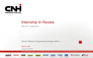 Contains confidential proprietary and trade secrets information of CNH Industrial. Any use of this work without express written consent is strictly prohibited.
August 12, 2014
Internship In Review
May 2014 – August 2014
Derek Hilleren, Engineering Design Intern
Benson, MN
 