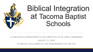 A CONTINUOUS IMPROVEMENT PLAN SUBMITTED TO DR. GREG FINKBONNER
AUGUST 17, 2016
IN PARTIAL FULFILLMENT OF THE REQUIREMENTS OF EAD-501
Biblical Integration
at Tacoma Baptist
Schools
 