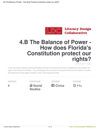 4.B The Balance of Power -
How does Florida's
Constitution protect our
rights?
by Richard R. Hattal
In this two-week module students will explore Florida's Constitution and how it establishes and protects the
rights of the Citizens of Florida. They will analyze the structure of the government and the system of checks
and balances as they apply to federal, state, and local government.
GRADES
4
DISCIPLINE
 Social
Studies
COURSE
 Civics
PACING
 11hr
4.B The Balance of Power - How does Florida's Constitution protect our rights?
Literacy Design Collaborative 1 of 18 https://s.ldc.org/u/aqxrglhn7uftl6ief6dyraon3
 