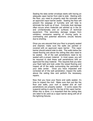 Sealing the data center envelope starts with having an
adequate vapor barrier from slab to slab. Starting with
the floor, you need to properly seal the concrete with
an approved vapor barrier sealer. Sealing the floor will
prevent the seepage of humidity and will help to
eliminate the build up of dust. Concrete dust damage
often occurs when materials are whirled up in the air
and unintentionally end on surfaces of technical
equipment. This secondary damage ranges from
oxidation, excessive wearing of moving parts to
overheating and potential electronic circuits failures
due to shorting.
Once you are assured that your floor is properly sealed
and cleaned, make sure the walls are painted or
covered with an approved vapor barrier. This vapor
barrier should extend slab to slab. The walls below the
raised flooring and above the ceiling tiles also need to
be sealed. All of the wall penetrations need to be
sealed with a proper material. In most cases, you will
be required to seal these wall penetrations with an
approved fire stop material. This requires that you take
your flash light and look under the raised flooring and
inspect all of the walls surrounding the perimeter of
your data center. Once you have inspected and
corrected all of the wall penetration, inspect the walls
above the ceiling tiles and perform the necessary
repairs.
Now that you have your floors and walls sealed, it’s
time to inspect the roof. Make sure that just like the
floor and walls, your roof is sealed and all roof
penetrations are properly sealed. In some cases the
suspend ceiling is used for the top of the vapor barrier.
When this is done, it is important that the ceiling tiles
are rated to be used as a vapor barrier along with all of
the lightning fixtures.
 