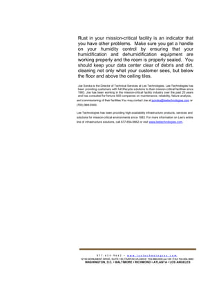 Rust in your mission-critical facility is an indicator that
you have other problems. Make sure you get a handle
on your humidity control by ensuring that your
humidification and dehumidification equipment are
working properly and the room is properly sealed. You
should keep your data center clear of debris and dirt,
cleaning not only what your customer sees, but below
the floor and above the ceiling tiles.
Joe Soroka is the Director of Technical Services at Lee Technologies. Lee Technologies has
been providing customers with full lifecycle solutions to their mission-critical facilities since
1983. Joe has been working in the mission-critical facility industry over the past 20 years
and has consulted for fortune 500 companies on maintenance, reliability, failure analysis,
and commissioning of their facilities.You may contact Joe at jsoroka@leetechnologies.com or
(703) 968-0300.
Lee Technologies has been providing high-availability infrastructure products, services and
solutions for mission-critical environments since 1983. For more information on Lee’s entire
line of infrastructure solutions, call 877-654-9662 or visit www.leetechnologies.com.
8 7 7 - 6 5 4 - 9 6 6 2 • w w w . l e e t e c h n o l o g i e s . c o m
12150 MONUMENT DRIVE, SUITE 150, FAIRFAX,VA 22033 • 703-968-0300 ext.125 • FAX 703-654-3680
WASHINGTON, D.C. • BALTIMORE • RICHMOND • ATLANTA • LOS ANGELES
 