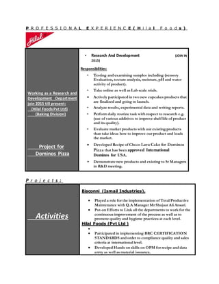 P R O F E S S I O N A L E X P E R I E N C E ( H i l a l F o o d s )
Working as a Research and
Development Department
join 2015 till present:
(Hilal Foods Pvt Ltd)
(Baking Division)
Project for
Dominos Pizza
• Research And Development (JOIN IN
2015)
Responsibilities:
• Testing and examining samples including (sensory
Evaluation, texture analysis, moisture, pH and water
activity of product).
• Take online as well as Lab scale trials.
 Actively participated in two new cupcakes products that
are finalized and going to launch.
• Analyze results, experimental data and writing reports.
• Perform daily routine task with respect to research e.g.
(use of various additives to improve shelf life of product
and its quality).
• Evaluate market products with our existing products
than take ideas how to improve our product and leads
the market.
 Developed Recipe of Choco Lava Cake for Dominos
Pizza that has been approved International
Dominos for USA.
• Demonstrate new products and existing to Sr Managers
in R&D meeting.
P r o j e c t s :
Activities
Bisconni (Ismail Industries).
 Played a role for the implementation of Total Productive
Maintenance with Q.A Manager Mr Shujaat Ali Ansari.
 Put-on Efforts to Link all the departments to work for the
continuous improvement of the process as well as to
promote quality and hygiene practices at each level.
Hilal Foods (Pvt Ltd )

 Participated in implementing BRC CERTIFICATION
STANDARDS and order to compliance quality and sales
criteria at international level.
 Developed Hands on skills on OPM for recipe and data
entry as well as material issuance.
 