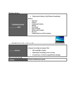 C o u r s e :
Professional Course
2016
 Professional Culinary Chef (Memon Foundation)
Dishess:
• Pakistani
• Chinese
• Continental Cuisines
• Baking
• Fast Foods
• Soup & Salads
• Drinks and Cocktails
• Desserts
• Cutting Patterns and Presentation
C O M P U T E R S K I L L S
Distinctive
Adequate knowledge of computer like:
• Microsoft office (Anglo) .
• Information Technology course (Arena)
• E-mail Check, Net Browsering&WebsitesSurfing.
R E F E R E N C E
Contacts Will be furnisheduponrequest.
 