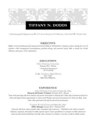 TIFFANY N. DODDS 
Childofanangel2012@gmail.com  2276 Stone Road Lot 29 Chillicothe, Ohio 45601 (740)466-9645 
OBJECTIVE 
Highly motivated, dedicated, and caring professional seeking an Administrative Assistant position making the most of 
extensive office management, communication, problem solving, and customer service skills to benefit the overall 
efficiency and success of the organization. 
EDUCATION 
Ohio Christian University 
February 2013 - Present 
 AA Business Management 
 BA Psychology 
Gallia Academy High School 
2004 - 2008 
High School Diploma 
EXPERIENCE 
Ohio Christian University  Circleville, Ohio 
Financial Aid Student Volunteer February 2012 – Present 
Assist with answering calls from students and parents with regard to financial aid. Collect daily documents received in 
office and disperse them appropriately to various staff. Prepare and scan documentation for electronic filing. Assist 
other office personnel with reports and record maintenance. 
Country Woods Estates  Chillicothe, Ohio 
Office Manager January 2011 – February 2014 
Answered calls from various tenants, utility companies, and contractors. . Scheduled work orders as needed. 
Analyzed, organized, and tracked monthly expense report. Create spreadsheets to compare monthly estimates to 
actual amounts. Screen individuals and help make a decision on whether or not they would be reliable tenants. 
 