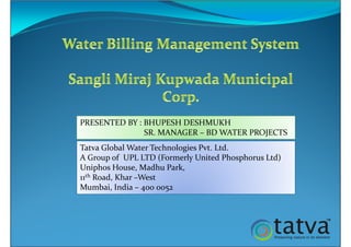 Tatva Global Water Technologies Pvt. Ltd.
A Group of UPL LTD (Formerly United Phosphorus Ltd)
Uniphos House, Madhu Park,
11th Road, Khar –West
Mumbai, India – 400 0052
PRESENTED BY : BHUPESH DESHMUKH
SR. MANAGER – BD WATER PROJECTS
 